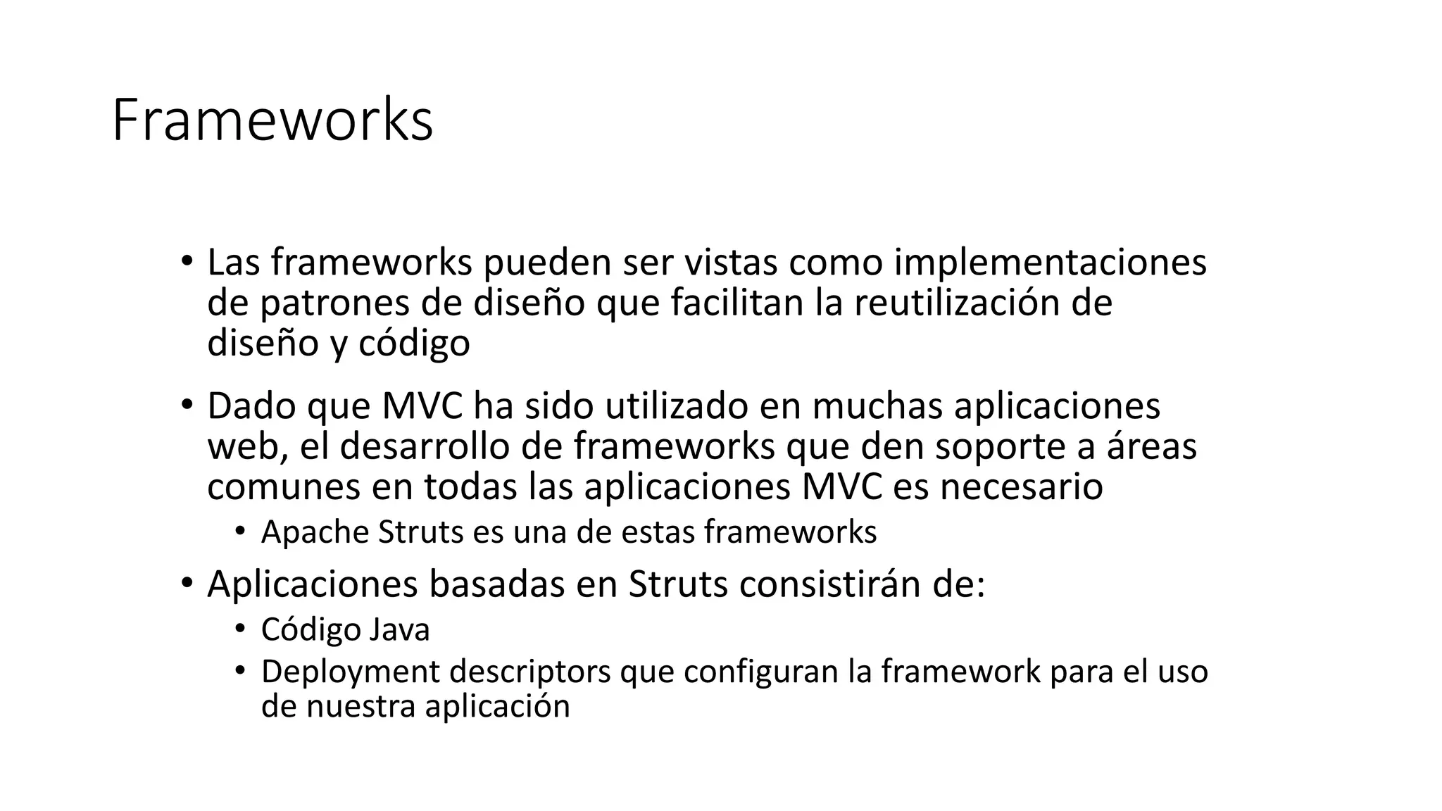 Frameworks 
• Las frameworks pueden ser vistas como implementaciones 
de patrones de diseño que facilitan la reutilización de 
diseño y código 
• Dado que MVC ha sido utilizado en muchas aplicaciones 
web, el desarrollo de frameworks que den soporte a áreas 
comunes en todas las aplicaciones MVC es necesario 
• Apache Struts es una de estas frameworks 
• Aplicaciones basadas en Struts consistirán de: 
• Código Java 
• Deployment descriptors que configuran la framework para el uso 
de nuestra aplicación 
 