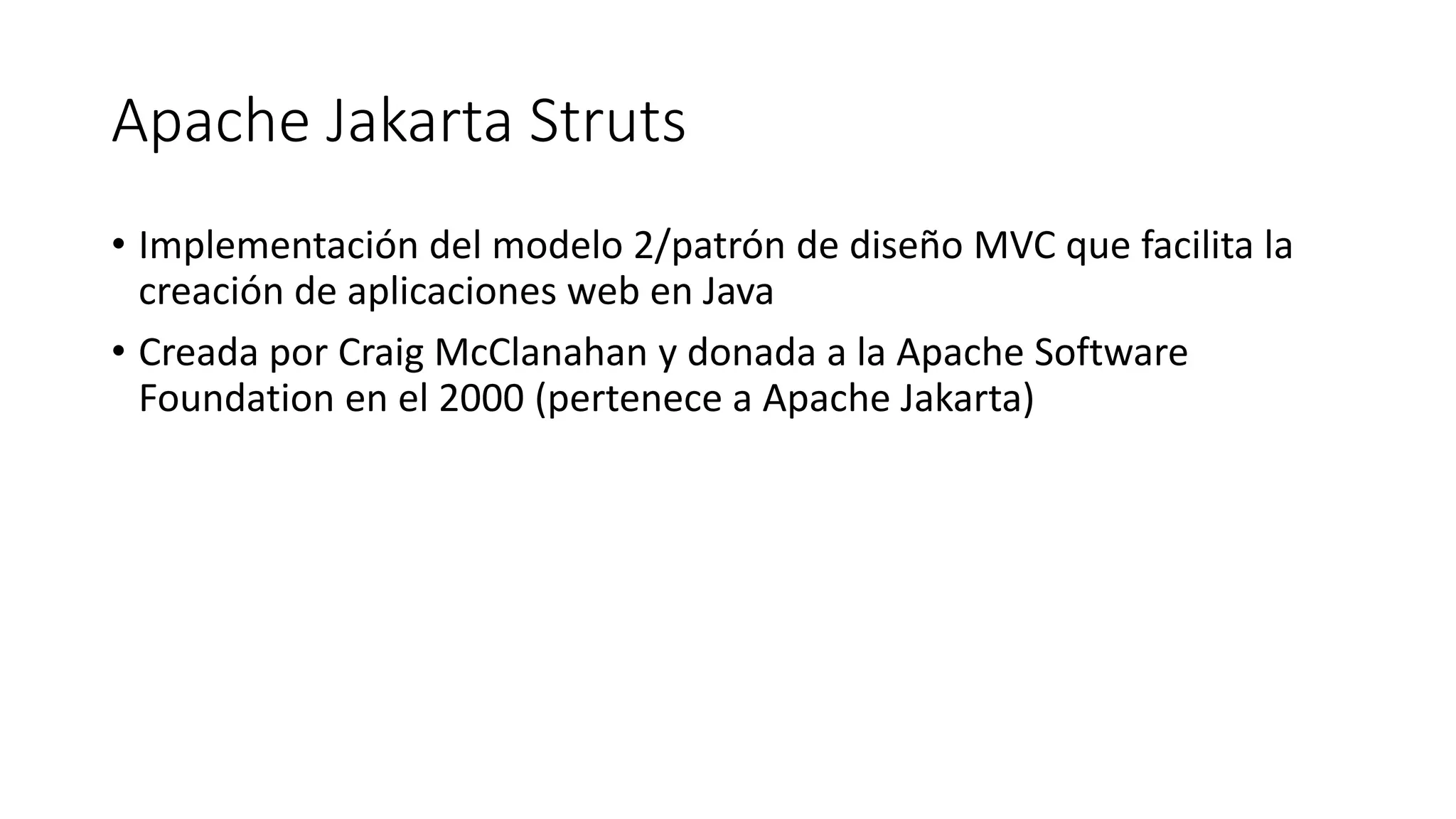 Apache Jakarta Struts 
• Implementación del modelo 2/patrón de diseño MVC que facilita la 
creación de aplicaciones web en Java 
• Creada por Craig McClanahan y donada a la Apache Software 
Foundation en el 2000 (pertenece a Apache Jakarta) 
 