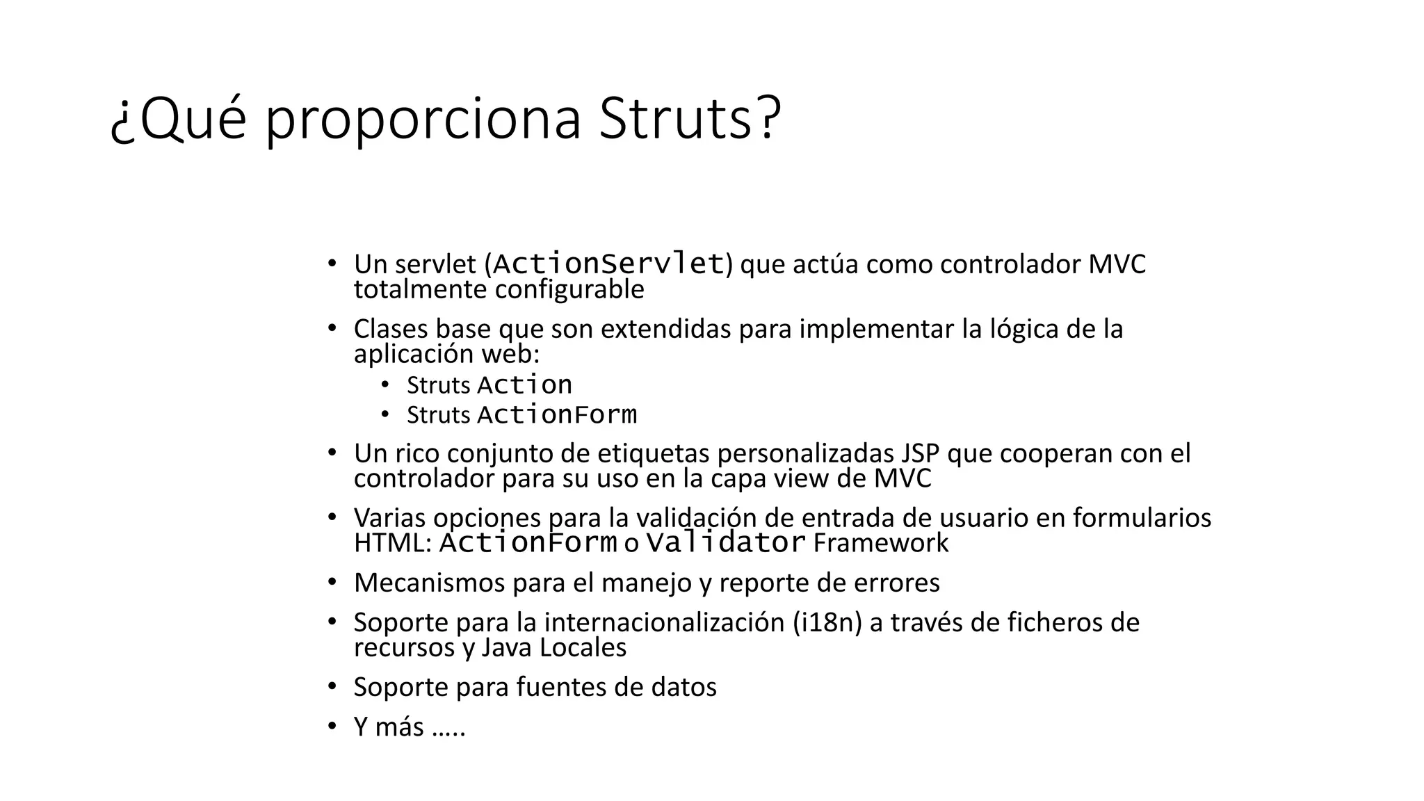 ¿Qué proporciona Struts? 
• Un servlet (ActionServlet) que actúa como controlador MVC 
totalmente configurable 
• Clases base que son extendidas para implementar la lógica de la 
aplicación web: 
• Struts Action 
• Struts ActionForm 
• Un rico conjunto de etiquetas personalizadas JSP que cooperan con el 
controlador para su uso en la capa view de MVC 
• Varias opciones para la validación de entrada de usuario en formularios 
HTML: ActionForm o Validator Framework 
• Mecanismos para el manejo y reporte de errores 
• Soporte para la internacionalización (i18n) a través de ficheros de 
recursos y Java Locales 
• Soporte para fuentes de datos 
• Y más ….. 
 