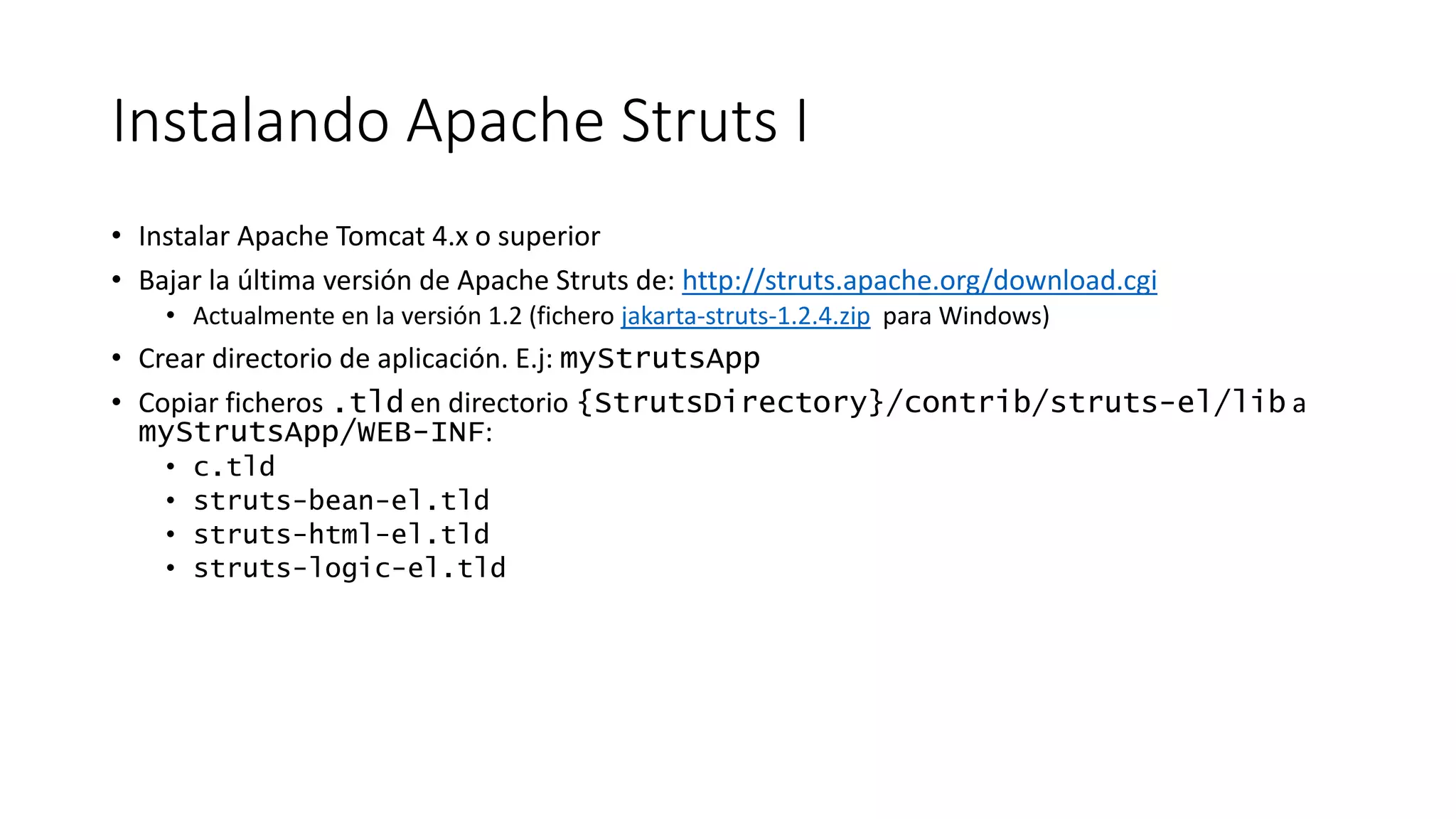 Instalando Apache Struts I 
• Instalar Apache Tomcat 4.x o superior 
• Bajar la última versión de Apache Struts de: http://struts.apache.org/download.cgi 
• Actualmente en la versión 1.2 (fichero jakarta-struts-1.2.4.zip para Windows) 
• Crear directorio de aplicación. E.j: myStrutsApp 
• Copiar ficheros .tld en directorio {StrutsDirectory}/contrib/struts-el/lib a 
myStrutsApp/WEB-INF: 
• c.tld 
• struts-bean-el.tld 
• struts-html-el.tld 
• struts-logic-el.tld 
 