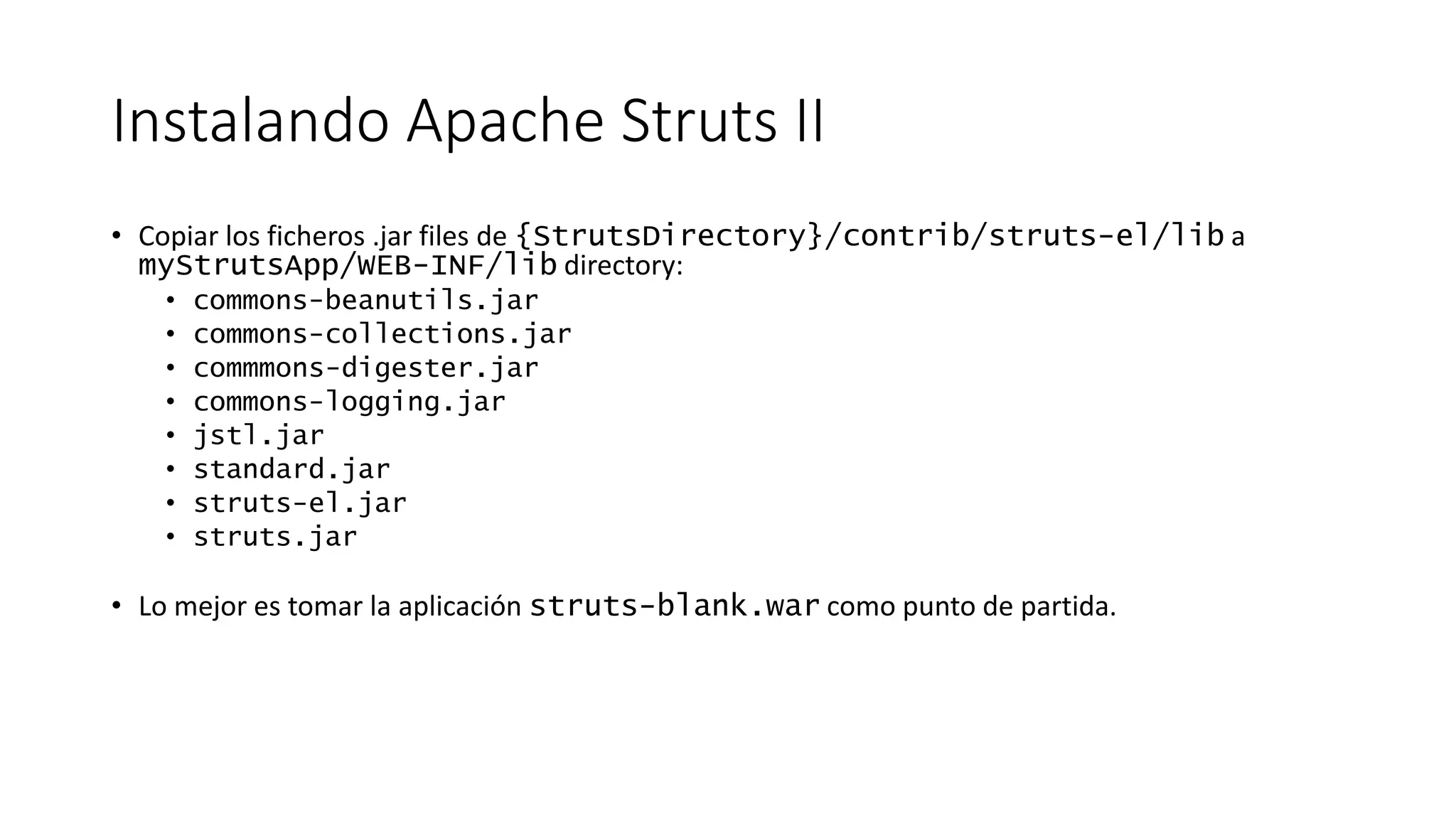 Instalando Apache Struts II 
• Copiar los ficheros .jar files de {StrutsDirectory}/contrib/struts-el/lib a 
myStrutsApp/WEB-INF/lib directory: 
• commons-beanutils.jar 
• commons-collections.jar 
• commmons-digester.jar 
• commons-logging.jar 
• jstl.jar 
• standard.jar 
• struts-el.jar 
• struts.jar 
• Lo mejor es tomar la aplicación struts-blank.war como punto de partida. 
 