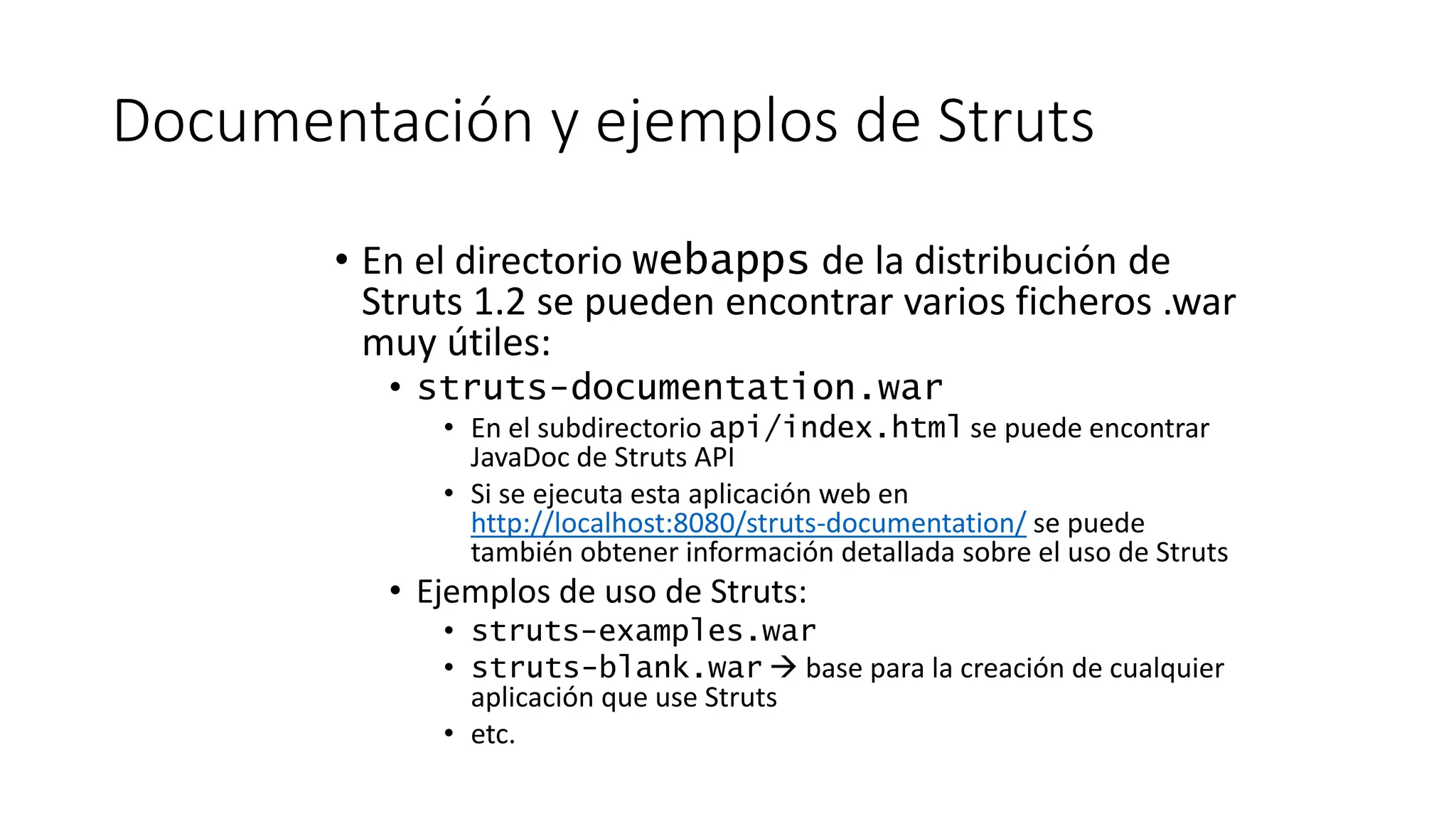 Documentación y ejemplos de Struts 
• En el directorio webapps de la distribución de 
Struts 1.2 se pueden encontrar varios ficheros .war 
muy útiles: 
• struts-documentation.war 
• En el subdirectorio api/index.html se puede encontrar 
JavaDoc de Struts API 
• Si se ejecuta esta aplicación web en 
http://localhost:8080/struts-documentation/ se puede 
también obtener información detallada sobre el uso de Struts 
• Ejemplos de uso de Struts: 
• struts-examples.war 
• struts-blank.war  base para la creación de cualquier 
aplicación que use Struts 
• etc. 
 