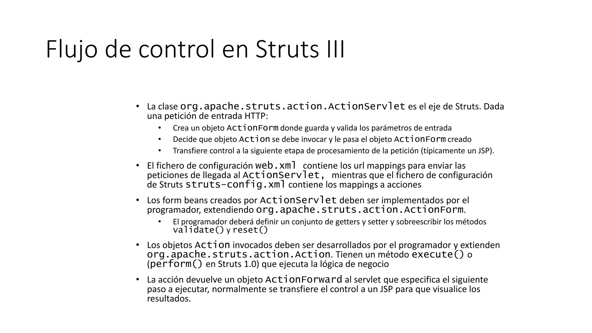 Flujo de control en Struts III 
• La clase org.apache.struts.action.ActionServlet es el eje de Struts. Dada 
una petición de entrada HTTP: 
• Crea un objeto ActionForm donde guarda y valida los parámetros de entrada 
• Decide que objeto Action se debe invocar y le pasa el objeto ActionForm creado 
• Transfiere control a la siguiente etapa de procesamiento de la petición (típicamente un JSP). 
• El fichero de configuración web.xml contiene los url mappings para enviar las 
peticiones de llegada al ActionServlet, mientras que el fichero de configuración 
de Struts struts-config.xml contiene los mappings a acciones 
• Los form beans creados por ActionServlet deben ser implementados por el 
programador, extendiendo org.apache.struts.action.ActionForm. 
• El programador deberá definir un conjunto de getters y setter y sobreescribir los métodos 
validate() y reset() 
• Los objetos Action invocados deben ser desarrollados por el programador y extienden 
org.apache.struts.action.Action. Tienen un método execute() o 
(perform() en Struts 1.0) que ejecuta la lógica de negocio 
• La acción devuelve un objeto ActionForward al servlet que especifica el siguiente 
paso a ejecutar, normalmente se transfiere el control a un JSP para que visualice los 
resultados. 
 
