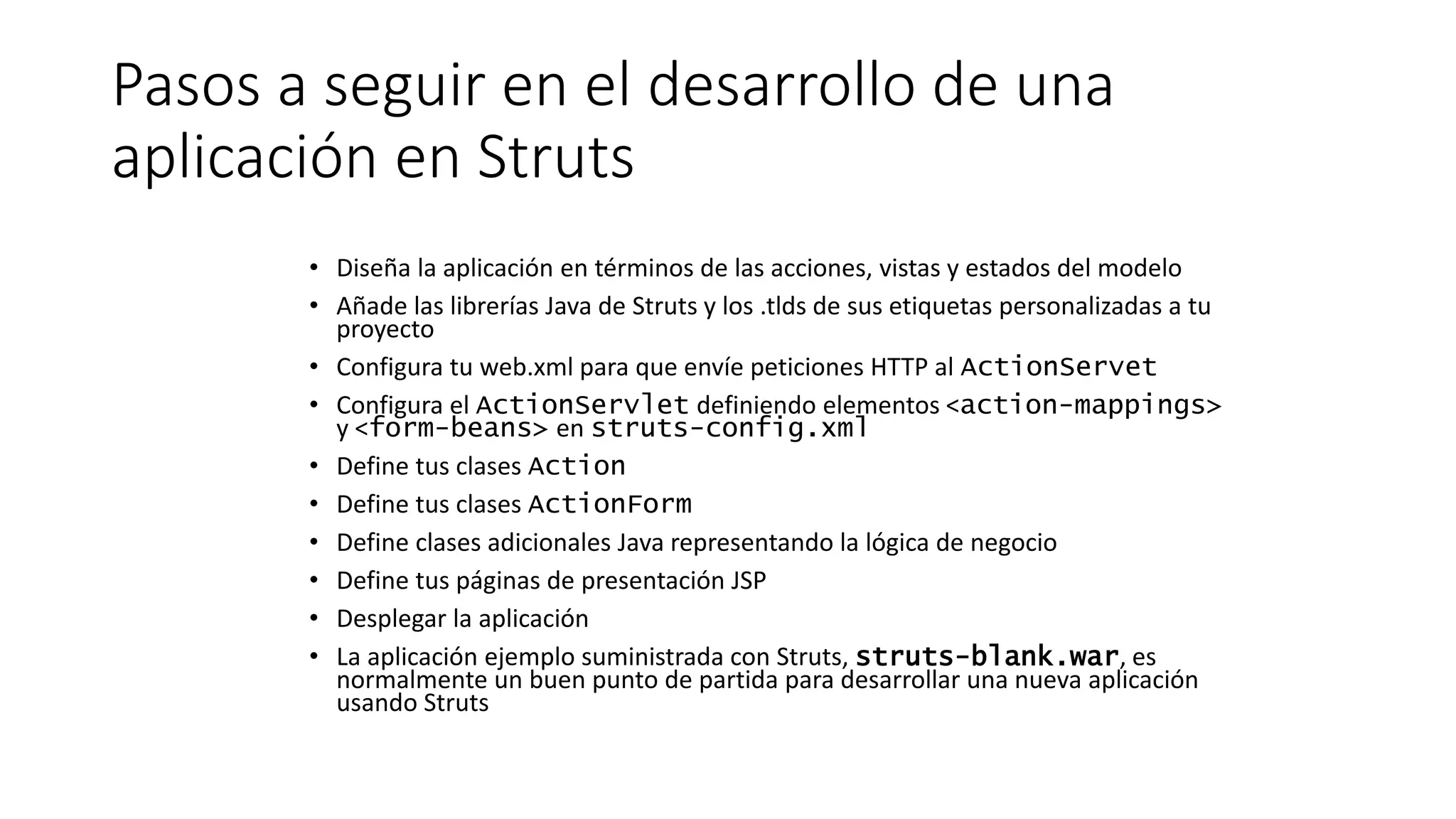 Pasos a seguir en el desarrollo de una 
aplicación en Struts 
• Diseña la aplicación en términos de las acciones, vistas y estados del modelo 
• Añade las librerías Java de Struts y los .tlds de sus etiquetas personalizadas a tu 
proyecto 
• Configura tu web.xml para que envíe peticiones HTTP al ActionServet 
• Configura el ActionServlet definiendo elementos <action-mappings> 
y <form-beans> en struts-config.xml 
• Define tus clases Action 
• Define tus clases ActionForm 
• Define clases adicionales Java representando la lógica de negocio 
• Define tus páginas de presentación JSP 
• Desplegar la aplicación 
• La aplicación ejemplo suministrada con Struts, struts-blank.war, es 
normalmente un buen punto de partida para desarrollar una nueva aplicación 
usando Struts 
 