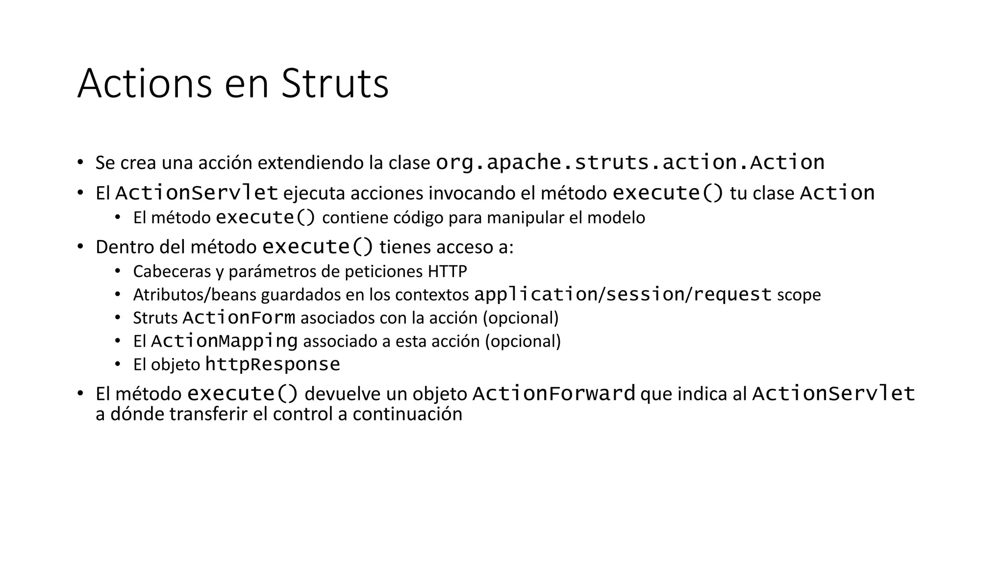 Actions en Struts 
• Se crea una acción extendiendo la clase org.apache.struts.action.Action 
• El ActionServlet ejecuta acciones invocando el método execute() tu clase Action 
• El método execute() contiene código para manipular el modelo 
• Dentro del método execute() tienes acceso a: 
• Cabeceras y parámetros de peticiones HTTP 
• Atributos/beans guardados en los contextos application/session/request scope 
• Struts ActionForm asociados con la acción (opcional) 
• El ActionMapping associado a esta acción (opcional) 
• El objeto httpResponse 
• El método execute() devuelve un objeto ActionForward que indica al ActionServlet 
a dónde transferir el control a continuación 
 