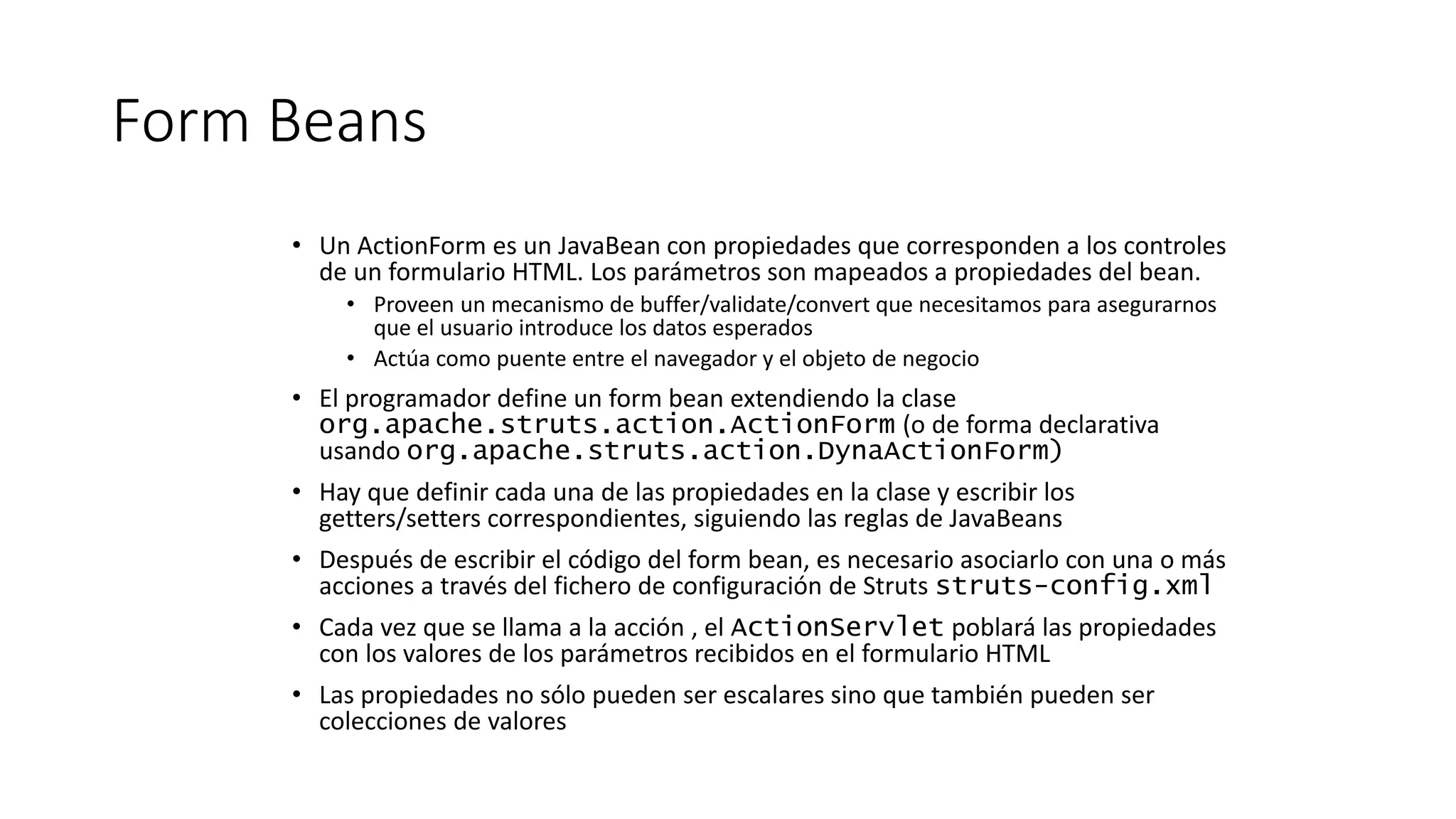 Form Beans 
• Un ActionForm es un JavaBean con propiedades que corresponden a los controles 
de un formulario HTML. Los parámetros son mapeados a propiedades del bean. 
• Proveen un mecanismo de buffer/validate/convert que necesitamos para asegurarnos 
que el usuario introduce los datos esperados 
• Actúa como puente entre el navegador y el objeto de negocio 
• El programador define un form bean extendiendo la clase 
org.apache.struts.action.ActionForm (o de forma declarativa 
usando org.apache.struts.action.DynaActionForm) 
• Hay que definir cada una de las propiedades en la clase y escribir los 
getters/setters correspondientes, siguiendo las reglas de JavaBeans 
• Después de escribir el código del form bean, es necesario asociarlo con una o más 
acciones a través del fichero de configuración de Struts struts-config.xml 
• Cada vez que se llama a la acción , el ActionServlet poblará las propiedades 
con los valores de los parámetros recibidos en el formulario HTML 
• Las propiedades no sólo pueden ser escalares sino que también pueden ser 
colecciones de valores 
 