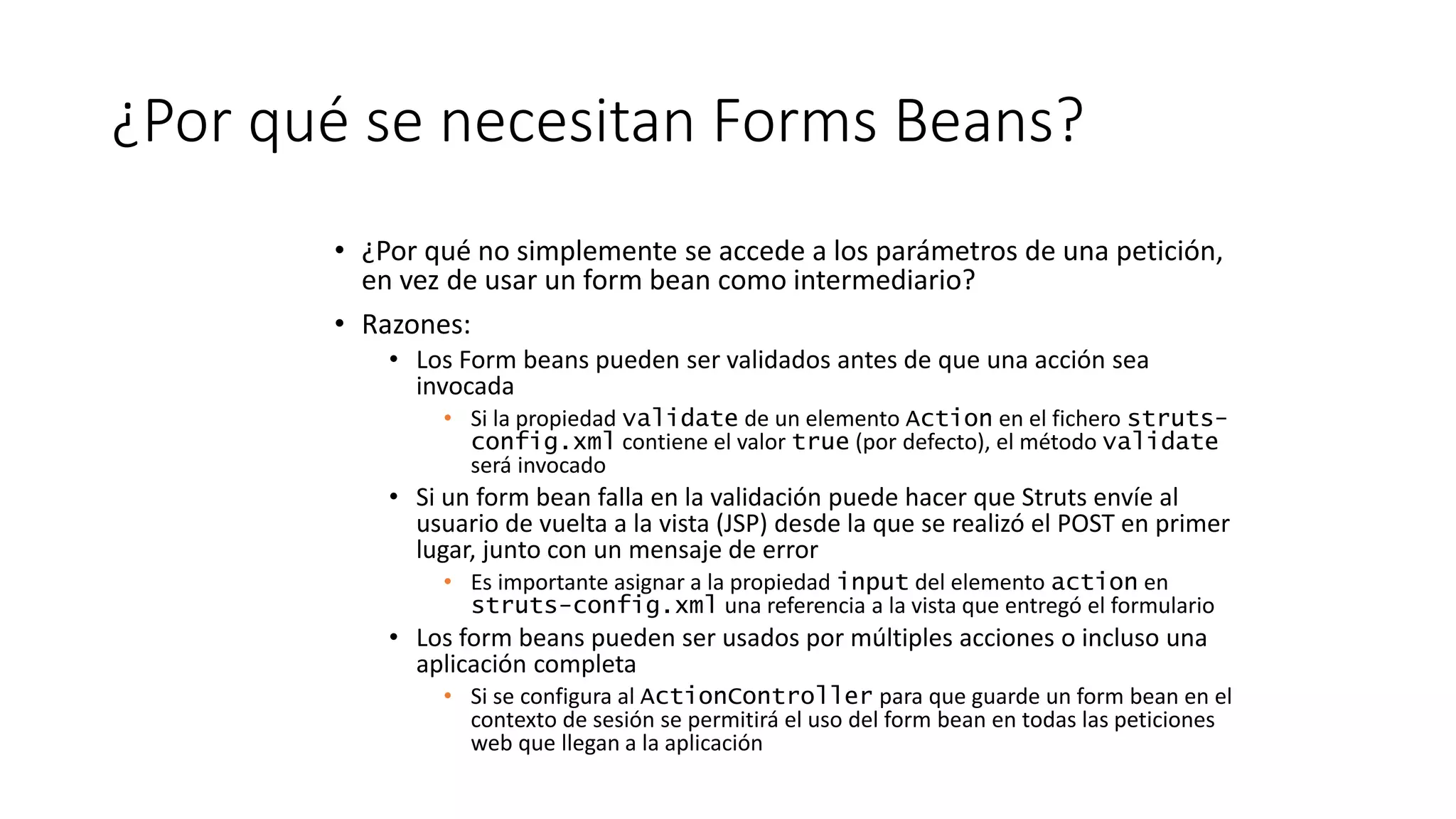 ¿Por qué se necesitan Forms Beans? 
• ¿Por qué no simplemente se accede a los parámetros de una petición, 
en vez de usar un form bean como intermediario? 
• Razones: 
• Los Form beans pueden ser validados antes de que una acción sea 
invocada 
• Si la propiedad validate de un elemento Action en el fichero struts-config. 
xml contiene el valor true (por defecto), el método validate 
será invocado 
• Si un form bean falla en la validación puede hacer que Struts envíe al 
usuario de vuelta a la vista (JSP) desde la que se realizó el POST en primer 
lugar, junto con un mensaje de error 
• Es importante asignar a la propiedad input del elemento action en 
struts-config.xml una referencia a la vista que entregó el formulario 
• Los form beans pueden ser usados por múltiples acciones o incluso una 
aplicación completa 
• Si se configura al ActionController para que guarde un form bean en el 
contexto de sesión se permitirá el uso del form bean en todas las peticiones 
web que llegan a la aplicación 
 