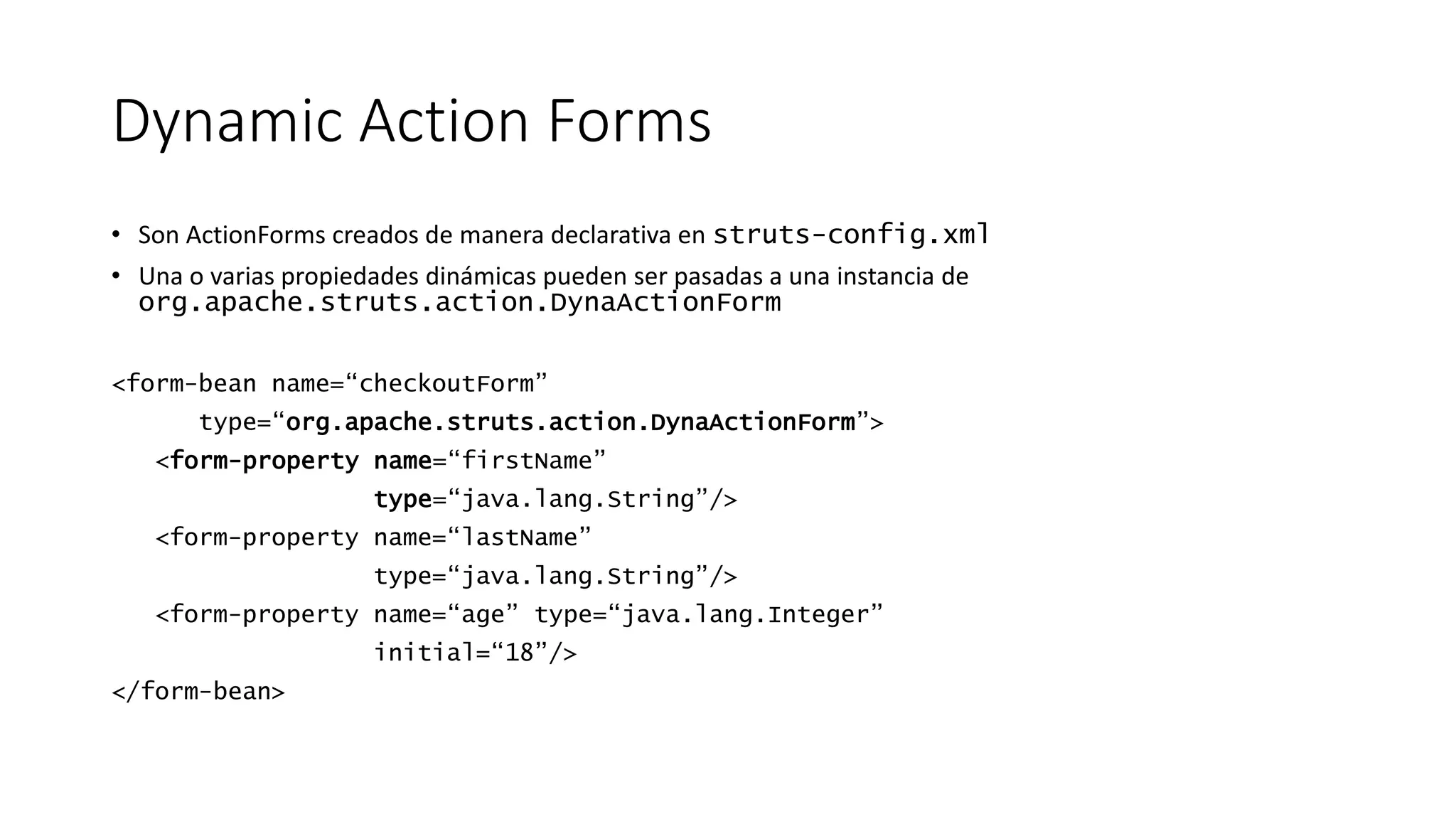 Dynamic Action Forms 
• Son ActionForms creados de manera declarativa en struts-config.xml 
• Una o varias propiedades dinámicas pueden ser pasadas a una instancia de 
org.apache.struts.action.DynaActionForm 
<form-bean name=“checkoutForm” 
type=“org.apache.struts.action.DynaActionForm”> 
<form-property name=“firstName” 
type=“java.lang.String”/> 
<form-property name=“lastName” 
type=“java.lang.String”/> 
<form-property name=“age” type=“java.lang.Integer” 
initial=“18”/> 
</form-bean> 
 