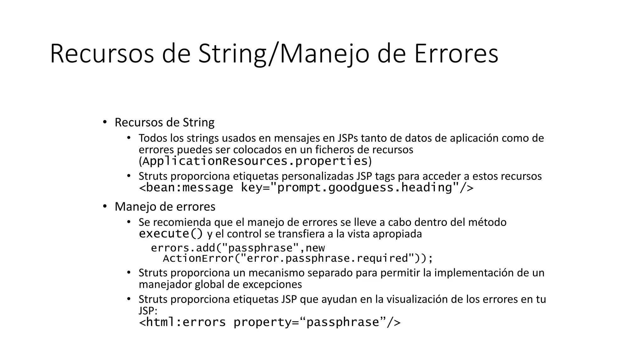 Recursos de String/Manejo de Errores 
• Recursos de String 
• Todos los strings usados en mensajes en JSPs tanto de datos de aplicación como de 
errores puedes ser colocados en un ficheros de recursos 
(ApplicationResources.properties) 
• Struts proporciona etiquetas personalizadas JSP tags para acceder a estos recursos 
<bean:message key="prompt.goodguess.heading"/> 
• Manejo de errores 
• Se recomienda que el manejo de errores se lleve a cabo dentro del método 
execute() y el control se transfiera a la vista apropiada 
errors.add("passphrase",new 
ActionError("error.passphrase.required")); 
• Struts proporciona un mecanismo separado para permitir la implementación de un 
manejador global de excepciones 
• Struts proporciona etiquetas JSP que ayudan en la visualización de los errores en tu 
JSP: 
<html:errors property=“passphrase”/> 
 