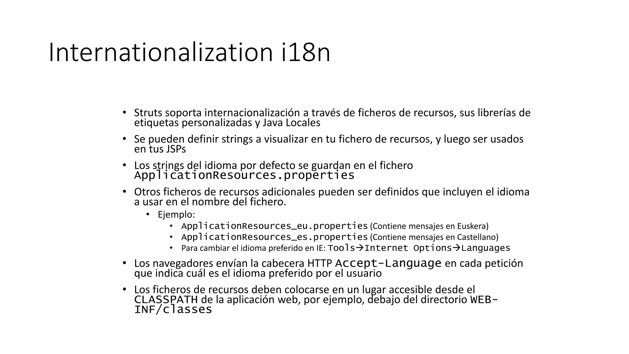 Internationalization i18n 
• Struts soporta internacionalización a través de ficheros de recursos, sus librerías de 
etiquetas personalizadas y Java Locales 
• Se pueden definir strings a visualizar en tu fichero de recursos, y luego ser usados 
en tus JSPs 
• Los strings del idioma por defecto se guardan en el fichero 
ApplicationResources.properties 
• Otros ficheros de recursos adicionales pueden ser definidos que incluyen el idioma 
a usar en el nombre del fichero. 
• Ejemplo: 
• ApplicationResources_eu.properties (Contiene mensajes en Euskera) 
• ApplicationResources_es.properties (Contiene mensajes en Castellano) 
• Para cambiar el idioma preferido en IE: ToolsInternet OptionsLanguages 
• Los navegadores envían la cabecera HTTP Accept-Language en cada petición 
que indica cuál es el idioma preferido por el usuario 
• Los ficheros de recursos deben colocarse en un lugar accesible desde el 
CLASSPATH de la aplicación web, por ejemplo, debajo del directorio WEB-INF/ 
classes 
 