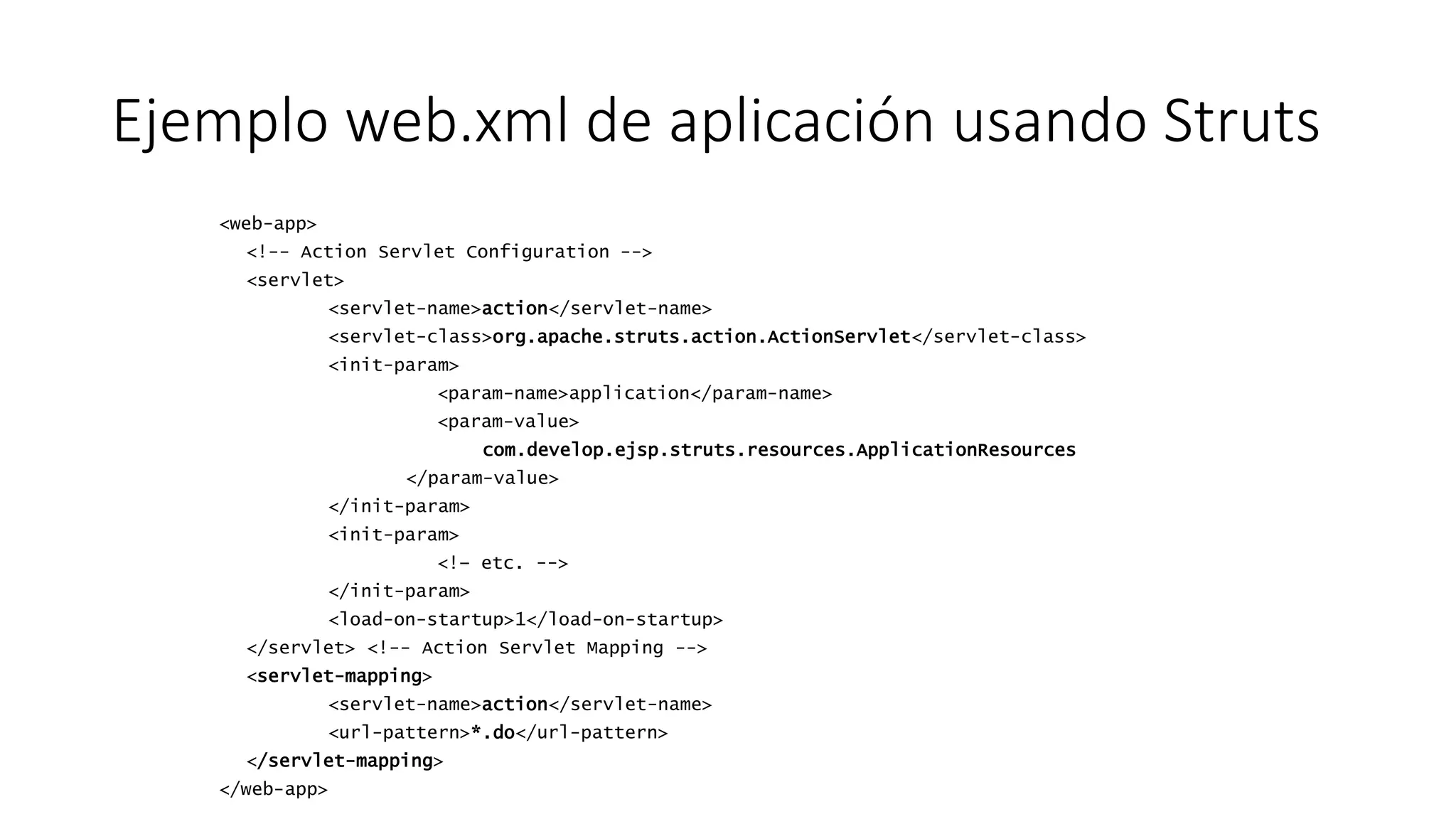 Ejemplo web.xml de aplicación usando Struts 
<web-app> 
<!-- Action Servlet Configuration --> 
<servlet> 
<servlet-name>action</servlet-name> 
<servlet-class>org.apache.struts.action.ActionServlet</servlet-class> 
<init-param> 
<param-name>application</param-name> 
<param-value> 
com.develop.ejsp.struts.resources.ApplicationResources 
</param-value> 
</init-param> 
<init-param> 
<!– etc. --> 
</init-param> 
<load-on-startup>1</load-on-startup> 
</servlet> <!-- Action Servlet Mapping --> 
<servlet-mapping> 
<servlet-name>action</servlet-name> 
<url-pattern>*.do</url-pattern> 
</servlet-mapping> 
</web-app> 
 