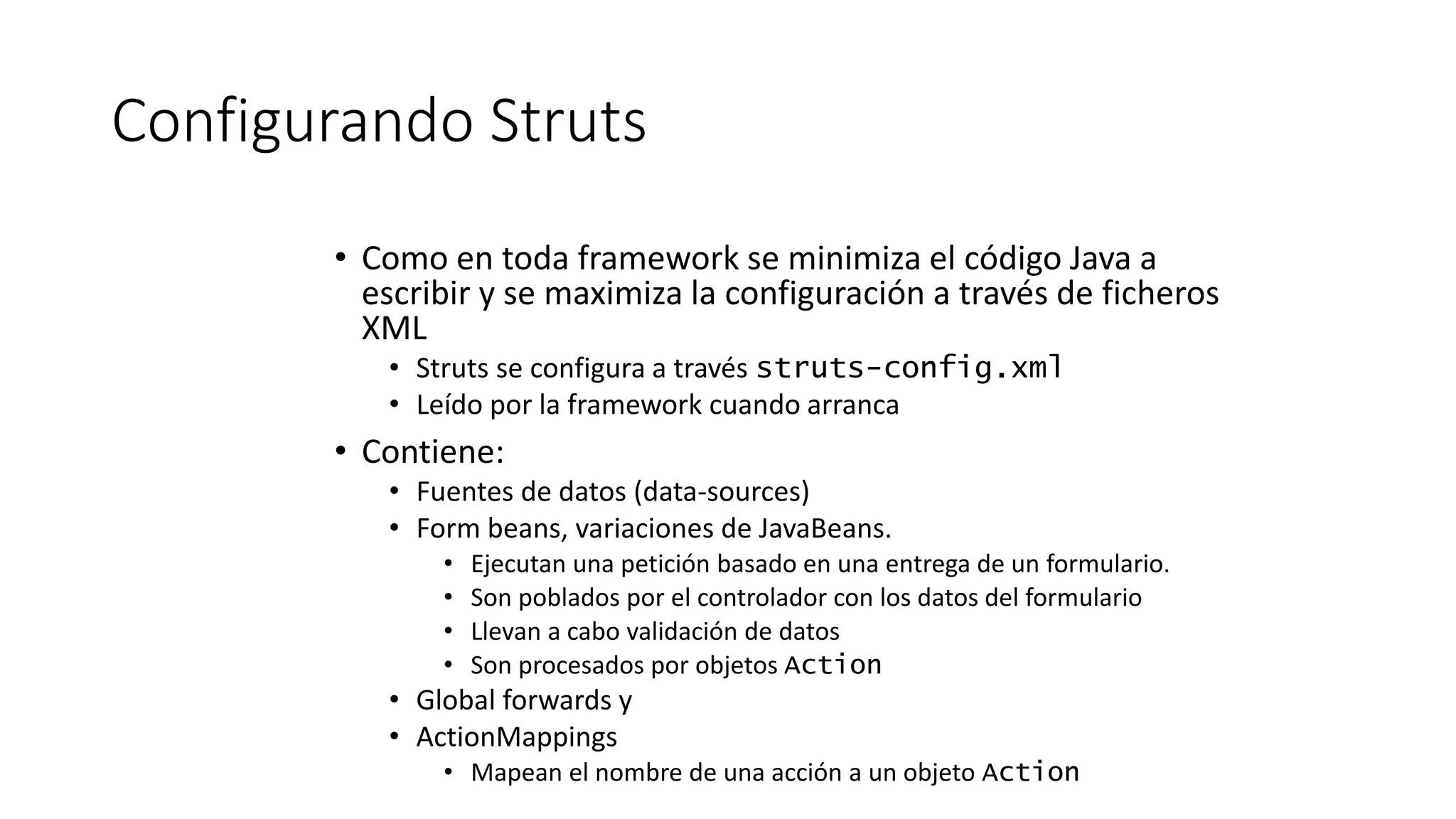 Configurando Struts 
• Como en toda framework se minimiza el código Java a 
escribir y se maximiza la configuración a través de ficheros 
XML 
• Struts se configura a través struts-config.xml 
• Leído por la framework cuando arranca 
• Contiene: 
• Fuentes de datos (data-sources) 
• Form beans, variaciones de JavaBeans. 
• Ejecutan una petición basado en una entrega de un formulario. 
• Son poblados por el controlador con los datos del formulario 
• Llevan a cabo validación de datos 
• Son procesados por objetos Action 
• Global forwards y 
• ActionMappings 
• Mapean el nombre de una acción a un objeto Action 
 