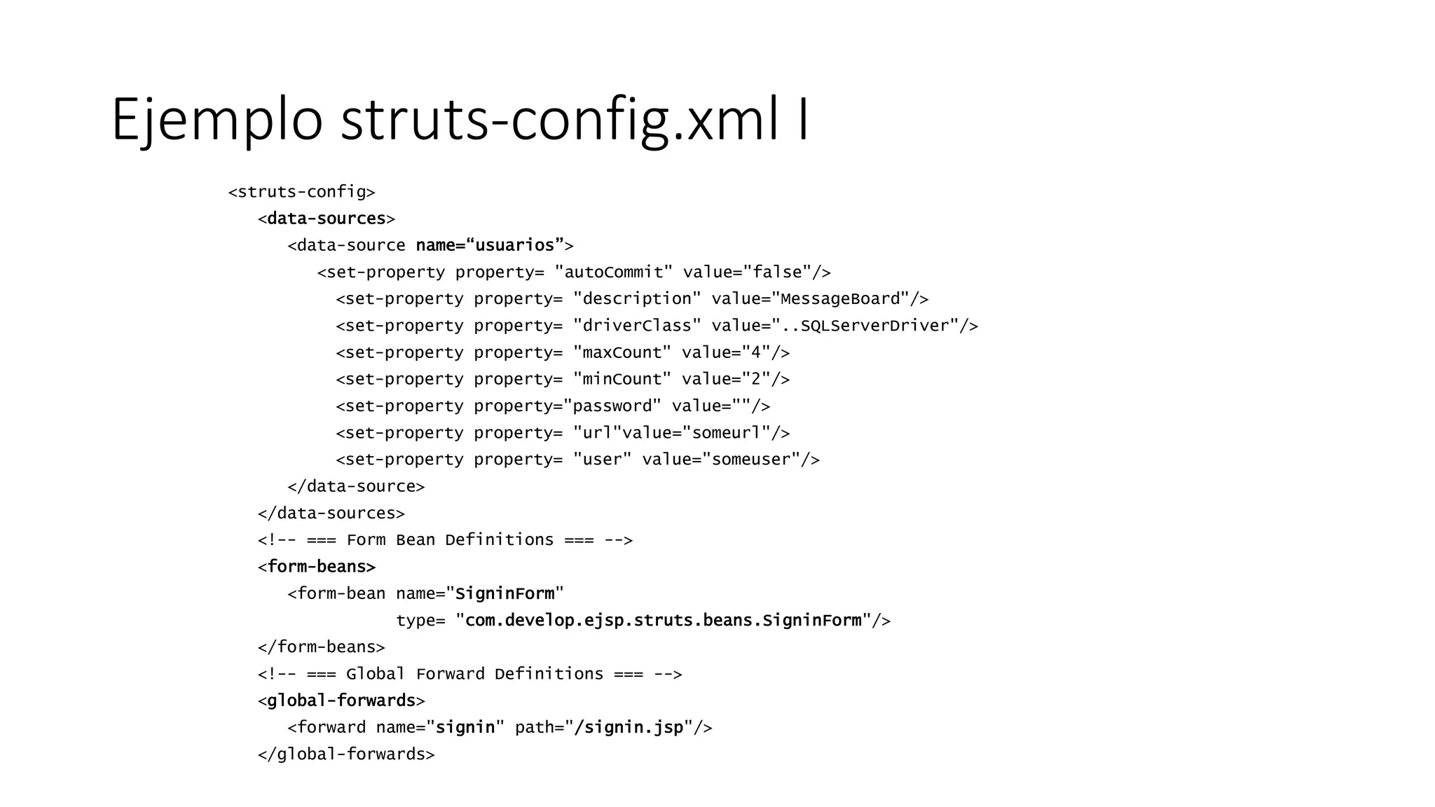 Ejemplo struts-config.xml I 
<struts-config> 
<data-sources> 
<data-source name=“usuarios”> 
<set-property property= "autoCommit" value="false"/> 
<set-property property= "description" value="MessageBoard"/> 
<set-property property= "driverClass" value="..SQLServerDriver"/> 
<set-property property= "maxCount" value="4"/> 
<set-property property= "minCount" value="2"/> 
<set-property property="password" value=""/> 
<set-property property= "url"value="someurl"/> 
<set-property property= "user" value="someuser"/> 
</data-source> 
</data-sources> 
<!-- === Form Bean Definitions === --> 
<form-beans> 
<form-bean name="SigninForm" 
type= "com.develop.ejsp.struts.beans.SigninForm"/> 
</form-beans> 
<!-- === Global Forward Definitions === --> 
<global-forwards> 
<forward name="signin" path="/signin.jsp"/> 
</global-forwards> 
 