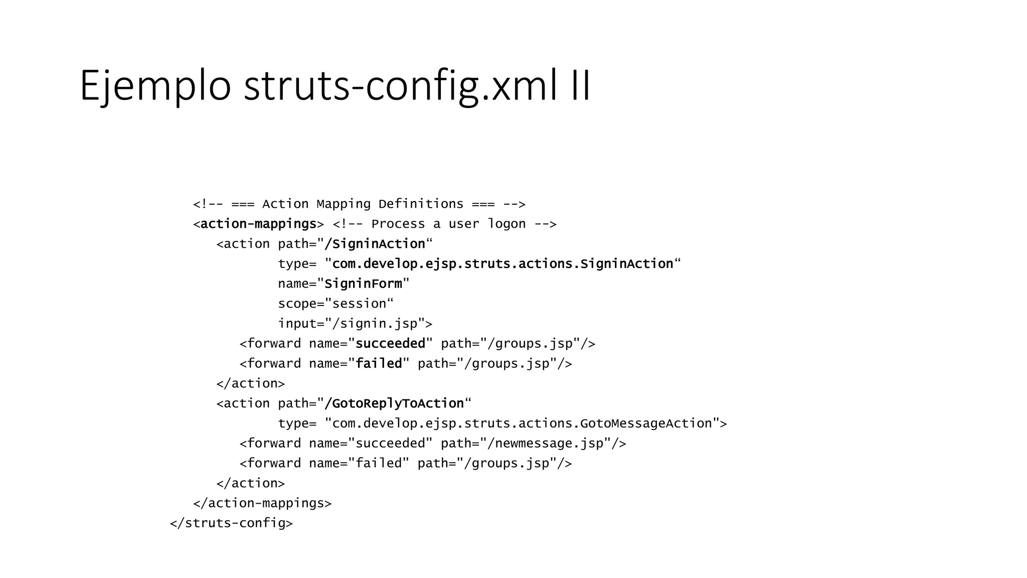 Ejemplo struts-config.xml II 
<!-- === Action Mapping Definitions === --> 
<action-mappings> <!-- Process a user logon --> 
<action path="/SigninAction“ 
type= "com.develop.ejsp.struts.actions.SigninAction“ 
name="SigninForm" 
scope="session“ 
input="/signin.jsp"> 
<forward name="succeeded" path="/groups.jsp"/> 
<forward name="failed" path="/groups.jsp"/> 
</action> 
<action path="/GotoReplyToAction“ 
type= "com.develop.ejsp.struts.actions.GotoMessageAction"> 
<forward name="succeeded" path="/newmessage.jsp"/> 
<forward name="failed" path="/groups.jsp"/> 
</action> 
</action-mappings> 
</struts-config> 
 