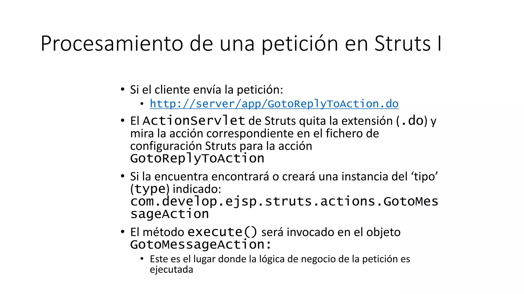 Procesamiento de una petición en Struts I 
• Si el cliente envía la petición: 
• http://server/app/GotoReplyToAction.do 
• El ActionServlet de Struts quita la extensión (.do) y 
mira la acción correspondiente en el fichero de 
configuración Struts para la acción 
GotoReplyToAction 
• Si la encuentra encontrará o creará una instancia del ‘tipo’ 
(type) indicado: 
com.develop.ejsp.struts.actions.GotoMes 
sageAction 
• El método execute() será invocado en el objeto 
GotoMessageAction: 
• Este es el lugar donde la lógica de negocio de la petición es 
ejecutada 
 