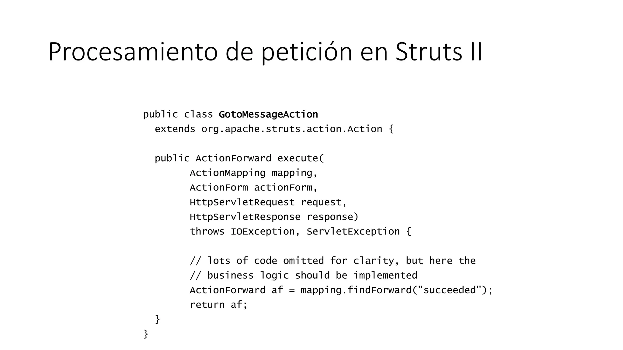 Procesamiento de petición en Struts II 
public class GotoMessageAction 
extends org.apache.struts.action.Action { 
public ActionForward execute( 
ActionMapping mapping, 
ActionForm actionForm, 
HttpServletRequest request, 
HttpServletResponse response) 
throws IOException, ServletException { 
// lots of code omitted for clarity, but here the 
// business logic should be implemented 
ActionForward af = mapping.findForward("succeeded"); 
return af; 
} 
} 
 