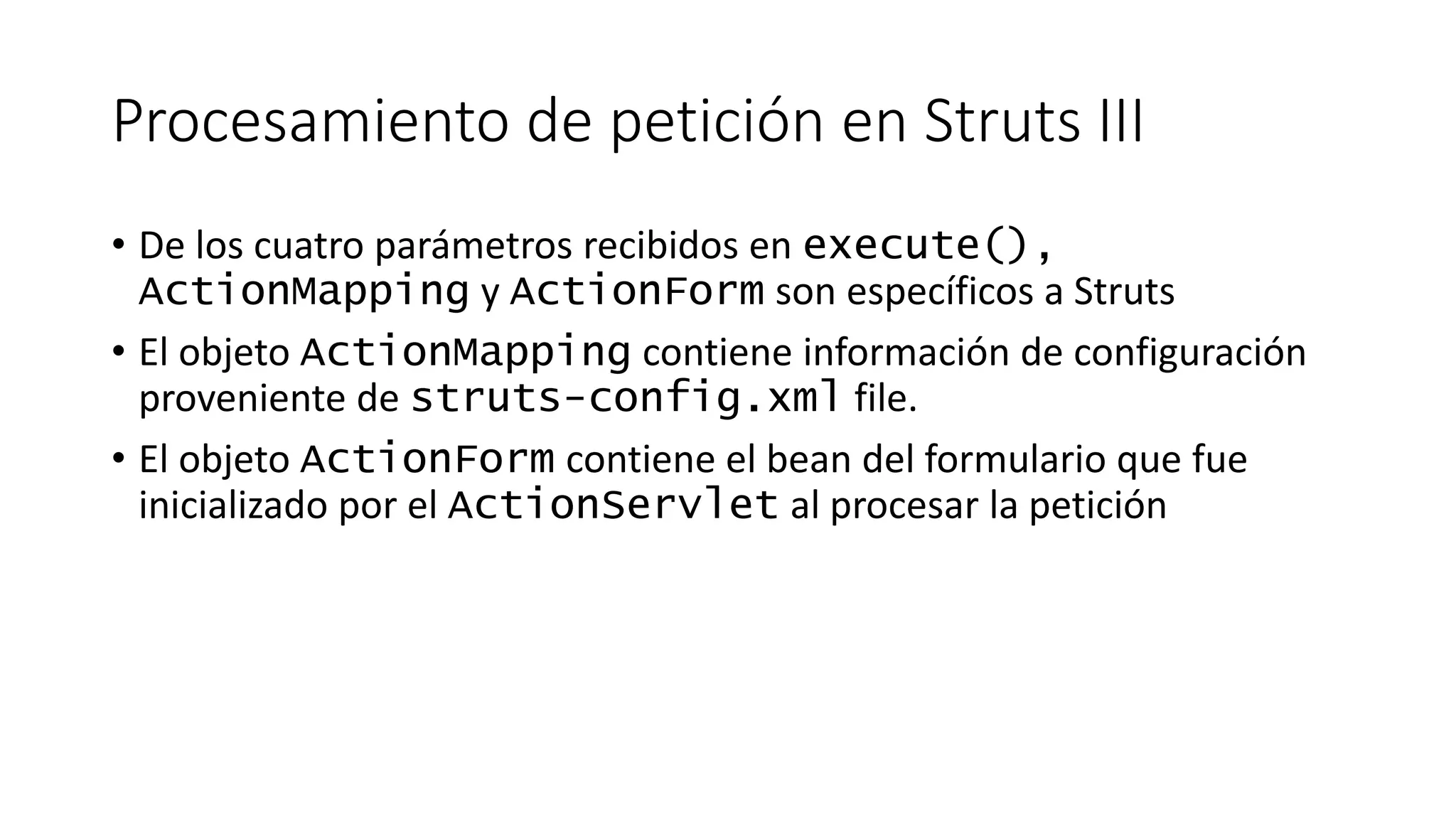 Procesamiento de petición en Struts III 
• De los cuatro parámetros recibidos en execute(), 
ActionMapping y ActionForm son específicos a Struts 
• El objeto ActionMapping contiene información de configuración 
proveniente de struts-config.xml file. 
• El objeto ActionForm contiene el bean del formulario que fue 
inicializado por el ActionServlet al procesar la petición 
 