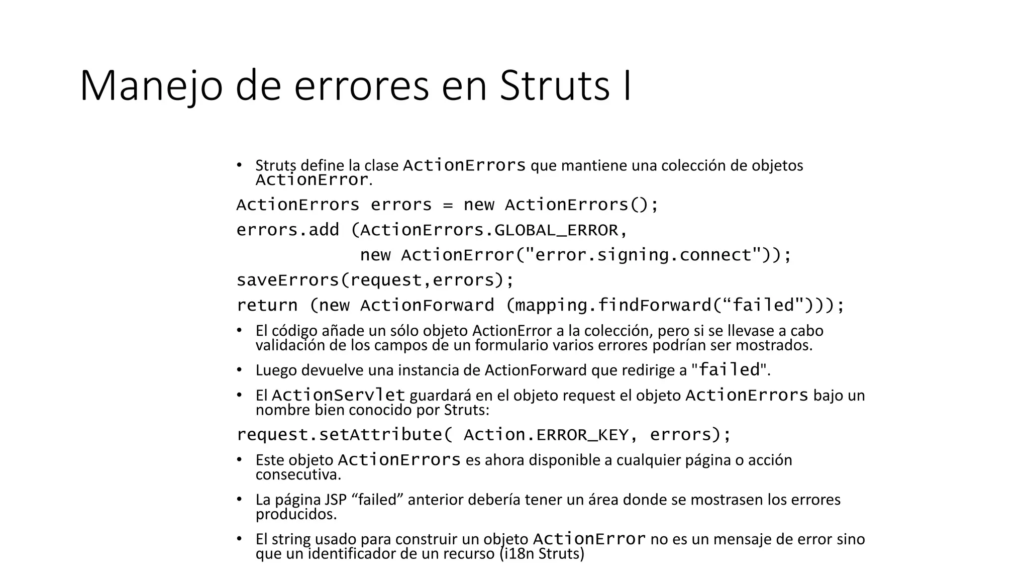 Manejo de errores en Struts I 
• Struts define la clase ActionErrors que mantiene una colección de objetos 
ActionError. 
ActionErrors errors = new ActionErrors(); 
errors.add (ActionErrors.GLOBAL_ERROR, 
new ActionError("error.signing.connect")); 
saveErrors(request,errors); 
return (new ActionForward (mapping.findForward(“failed"))); 
• El código añade un sólo objeto ActionError a la colección, pero si se llevase a cabo 
validación de los campos de un formulario varios errores podrían ser mostrados. 
• Luego devuelve una instancia de ActionForward que redirige a "failed". 
• El ActionServlet guardará en el objeto request el objeto ActionErrors bajo un 
nombre bien conocido por Struts: 
request.setAttribute( Action.ERROR_KEY, errors); 
• Este objeto ActionErrors es ahora disponible a cualquier página o acción 
consecutiva. 
• La página JSP “failed” anterior debería tener un área donde se mostrasen los errores 
producidos. 
• El string usado para construir un objeto ActionError no es un mensaje de error sino 
que un identificador de un recurso (i18n Struts) 
 