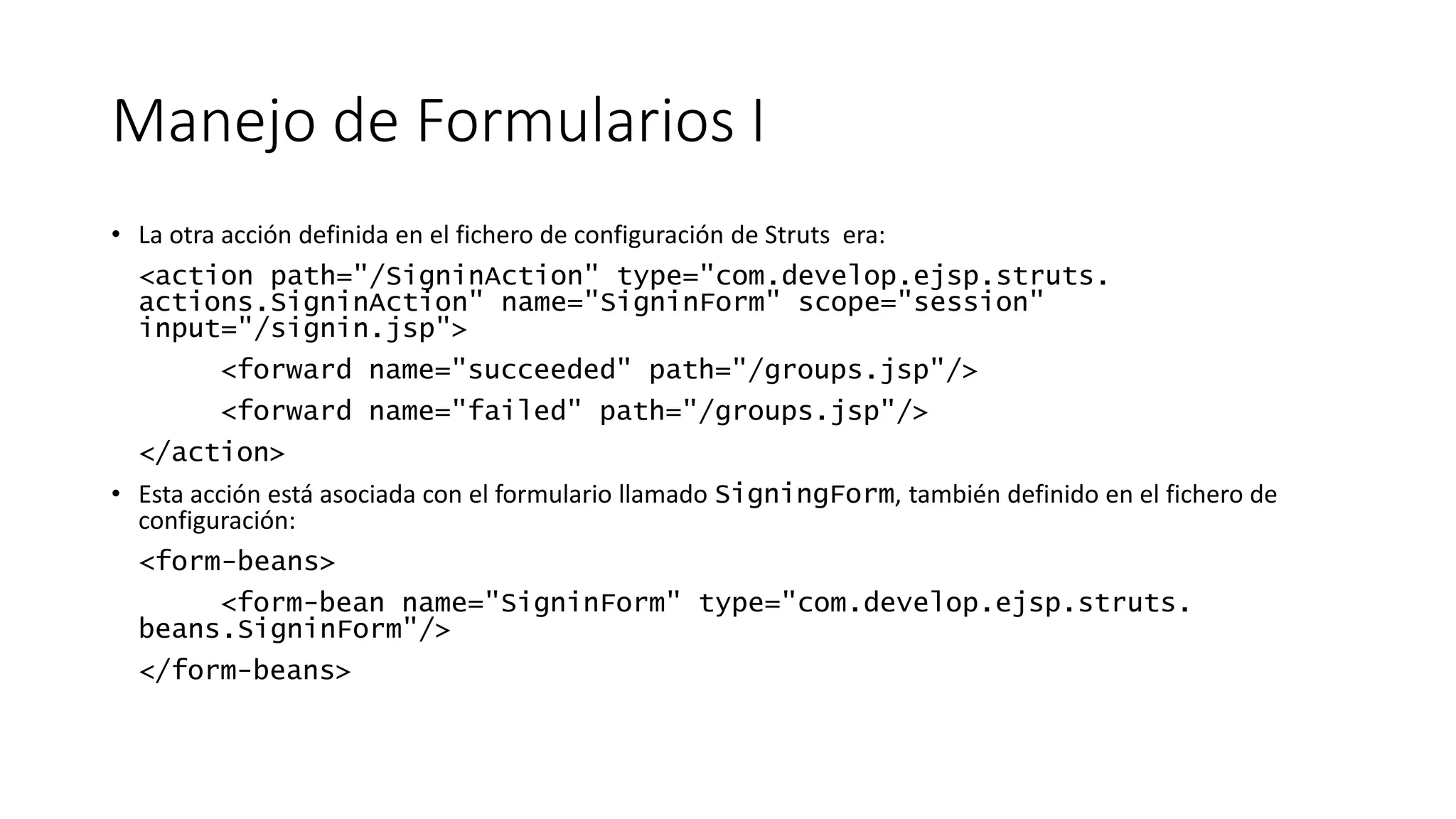 Manejo de Formularios I 
• La otra acción definida en el fichero de configuración de Struts era: 
<action path="/SigninAction" type="com.develop.ejsp.struts. 
actions.SigninAction" name="SigninForm" scope="session" 
input="/signin.jsp"> 
<forward name="succeeded" path="/groups.jsp"/> 
<forward name="failed" path="/groups.jsp"/> 
</action> 
• Esta acción está asociada con el formulario llamado SigningForm, también definido en el fichero de 
configuración: 
<form-beans> 
<form-bean name="SigninForm" type="com.develop.ejsp.struts. 
beans.SigninForm"/> 
</form-beans> 
 