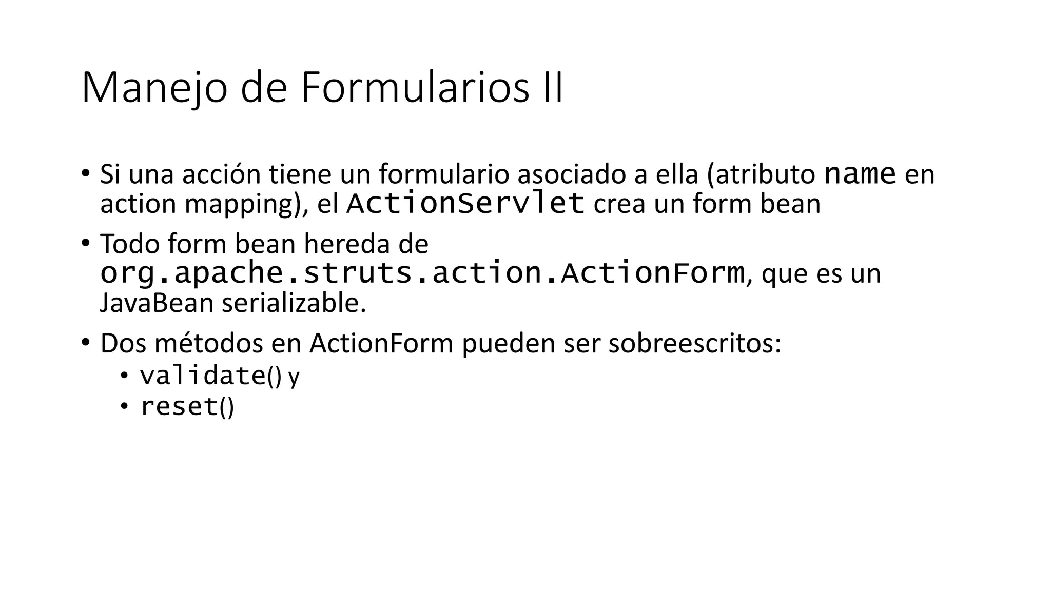 Manejo de Formularios II 
• Si una acción tiene un formulario asociado a ella (atributo name en 
action mapping), el ActionServlet crea un form bean 
• Todo form bean hereda de 
org.apache.struts.action.ActionForm, que es un 
JavaBean serializable. 
• Dos métodos en ActionForm pueden ser sobreescritos: 
• validate() y 
• reset() 
 