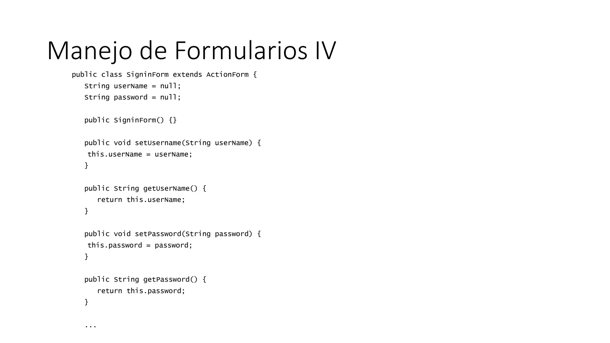 Manejo de Formularios IV 
public class SigninForm extends ActionForm { 
String userName = null; 
String password = null; 
public SigninForm() {} 
public void setUsername(String userName) { 
this.userName = userName; 
} 
public String getUserName() { 
return this.userName; 
} 
public void setPassword(String password) { 
this.password = password; 
} 
public String getPassword() { 
return this.password; 
} 
... 
 