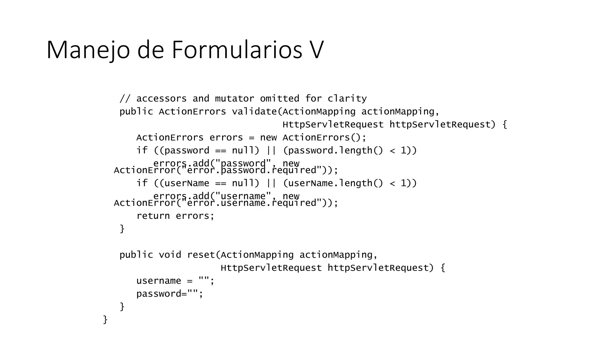 Manejo de Formularios V 
// accessors and mutator omitted for clarity 
public ActionErrors validate(ActionMapping actionMapping, 
HttpServletRequest httpServletRequest) { 
ActionErrors errors = new ActionErrors(); 
if ((password == null) || (password.length() < 1)) 
errors.add("password", new 
ActionError("error.password.required")); 
if ((userName == null) || (userName.length() < 1)) 
errors.add("username", new 
ActionError("error.username.required")); 
return errors; 
} 
public void reset(ActionMapping actionMapping, 
HttpServletRequest httpServletRequest) { 
username = ""; 
password=""; 
} 
} 
 