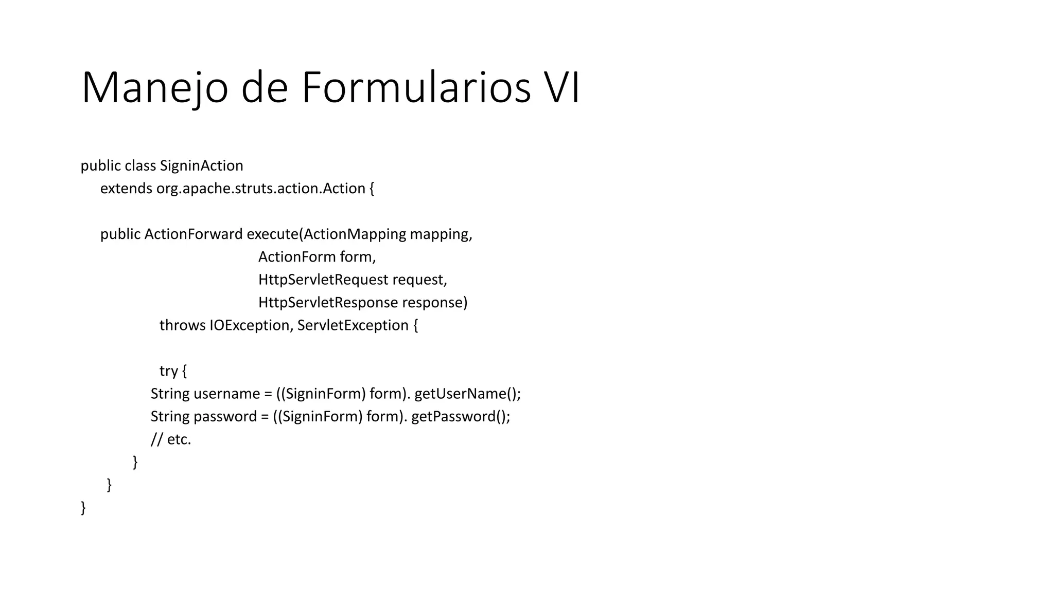 Manejo de Formularios VI 
public class SigninAction 
extends org.apache.struts.action.Action { 
public ActionForward execute(ActionMapping mapping, 
ActionForm form, 
HttpServletRequest request, 
HttpServletResponse response) 
throws IOException, ServletException { 
try { 
String username = ((SigninForm) form). getUserName(); 
String password = ((SigninForm) form). getPassword(); 
// etc. 
} 
} 
} 
 