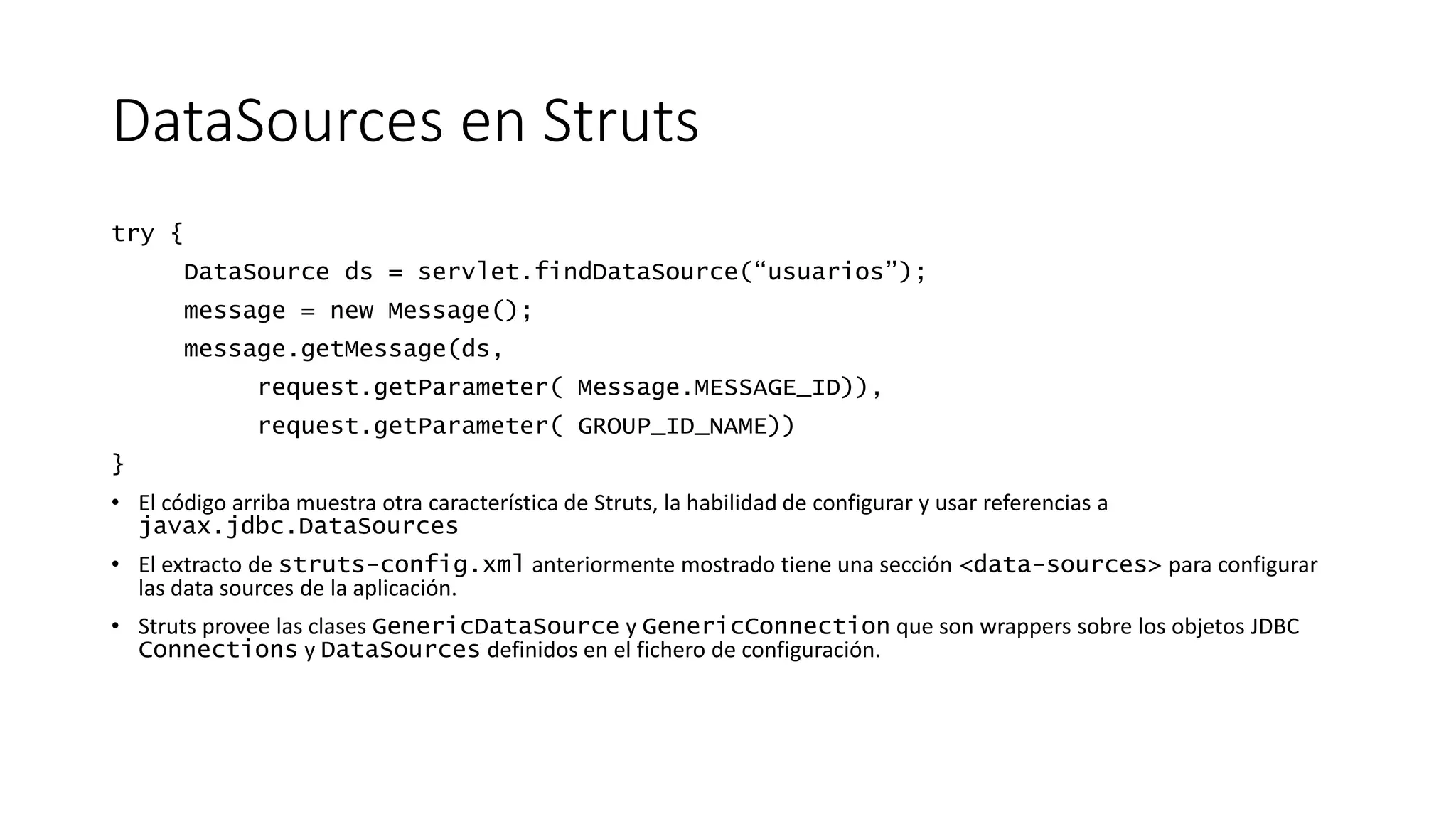 DataSources en Struts 
try { 
DataSource ds = servlet.findDataSource(“usuarios”); 
message = new Message(); 
message.getMessage(ds, 
request.getParameter( Message.MESSAGE_ID)), 
request.getParameter( GROUP_ID_NAME)) 
} 
• El código arriba muestra otra característica de Struts, la habilidad de configurar y usar referencias a 
javax.jdbc.DataSources 
• El extracto de struts-config.xml anteriormente mostrado tiene una sección <data-sources> para configurar 
las data sources de la aplicación. 
• Struts provee las clases GenericDataSource y GenericConnection que son wrappers sobre los objetos JDBC 
Connections y DataSources definidos en el fichero de configuración. 
 