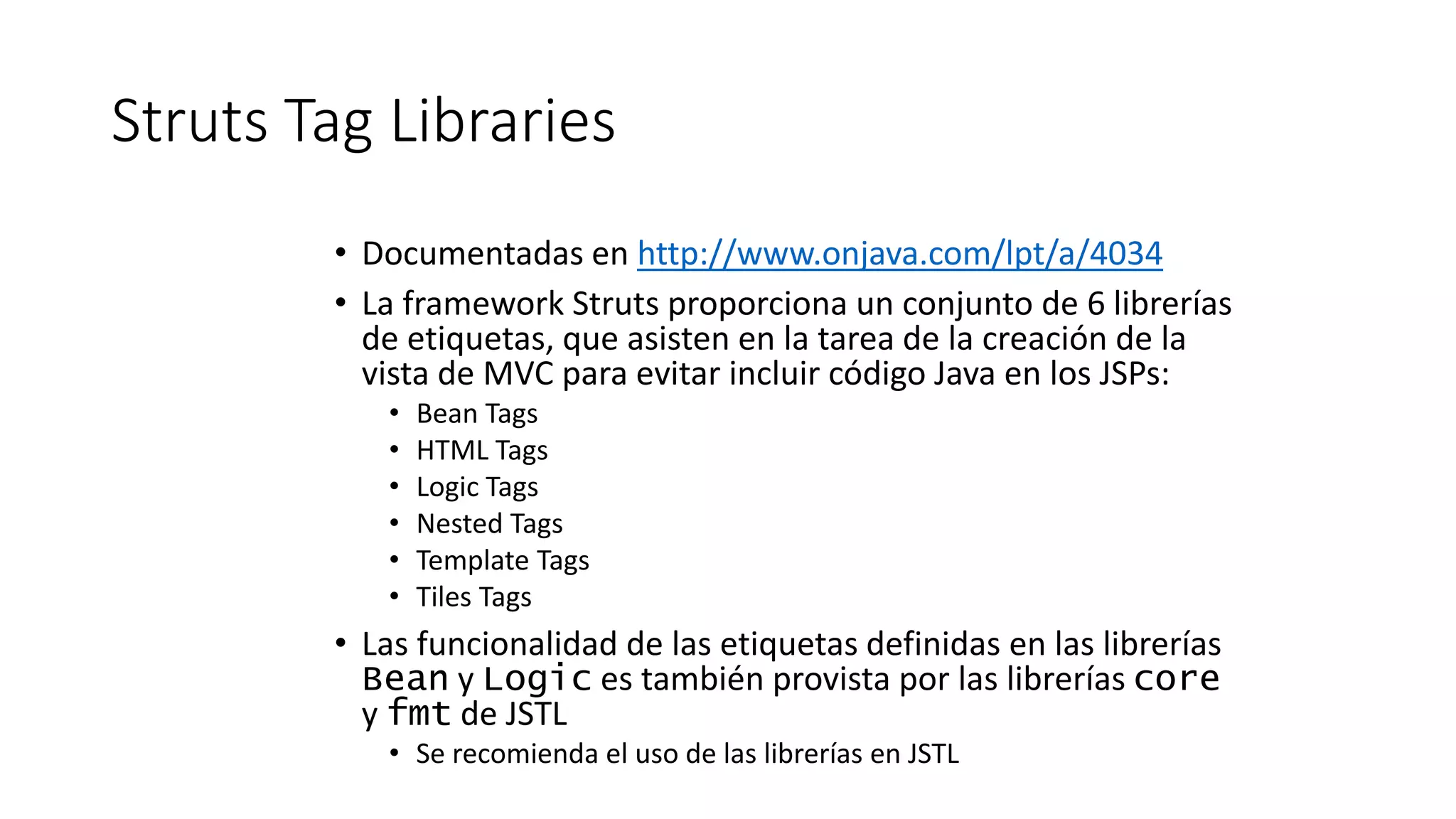 Struts Tag Libraries 
• Documentadas en http://www.onjava.com/lpt/a/4034 
• La framework Struts proporciona un conjunto de 6 librerías 
de etiquetas, que asisten en la tarea de la creación de la 
vista de MVC para evitar incluir código Java en los JSPs: 
• Bean Tags 
• HTML Tags 
• Logic Tags 
• Nested Tags 
• Template Tags 
• Tiles Tags 
• Las funcionalidad de las etiquetas definidas en las librerías 
Bean y Logic es también provista por las librerías core 
y fmt de JSTL 
• Se recomienda el uso de las librerías en JSTL 
 
