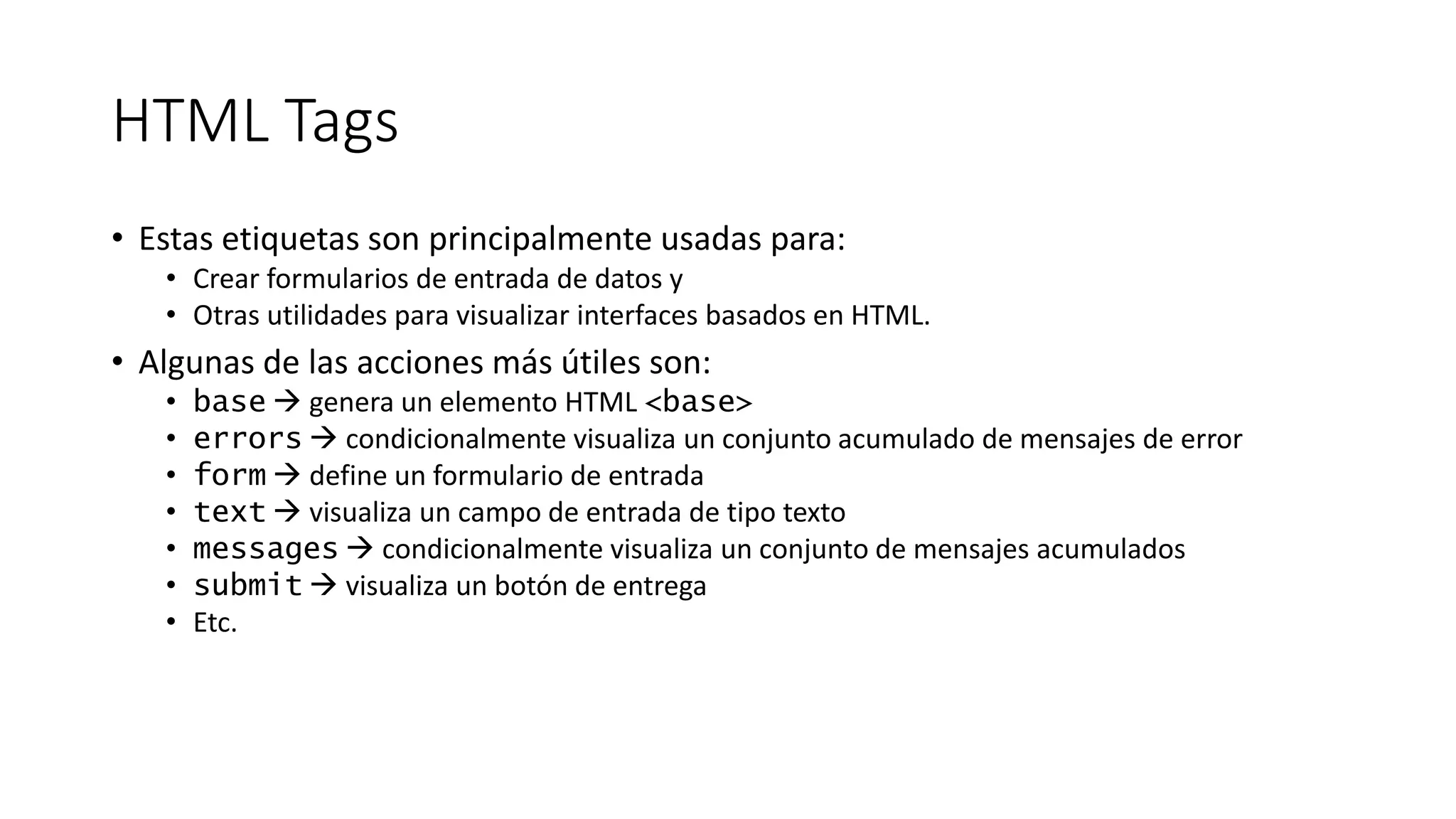 HTML Tags 
• Estas etiquetas son principalmente usadas para: 
• Crear formularios de entrada de datos y 
• Otras utilidades para visualizar interfaces basados en HTML. 
• Algunas de las acciones más útiles son: 
• base  genera un elemento HTML <base> 
• errors  condicionalmente visualiza un conjunto acumulado de mensajes de error 
• form  define un formulario de entrada 
• text  visualiza un campo de entrada de tipo texto 
• messages  condicionalmente visualiza un conjunto de mensajes acumulados 
• submit  visualiza un botón de entrega 
• Etc. 
 