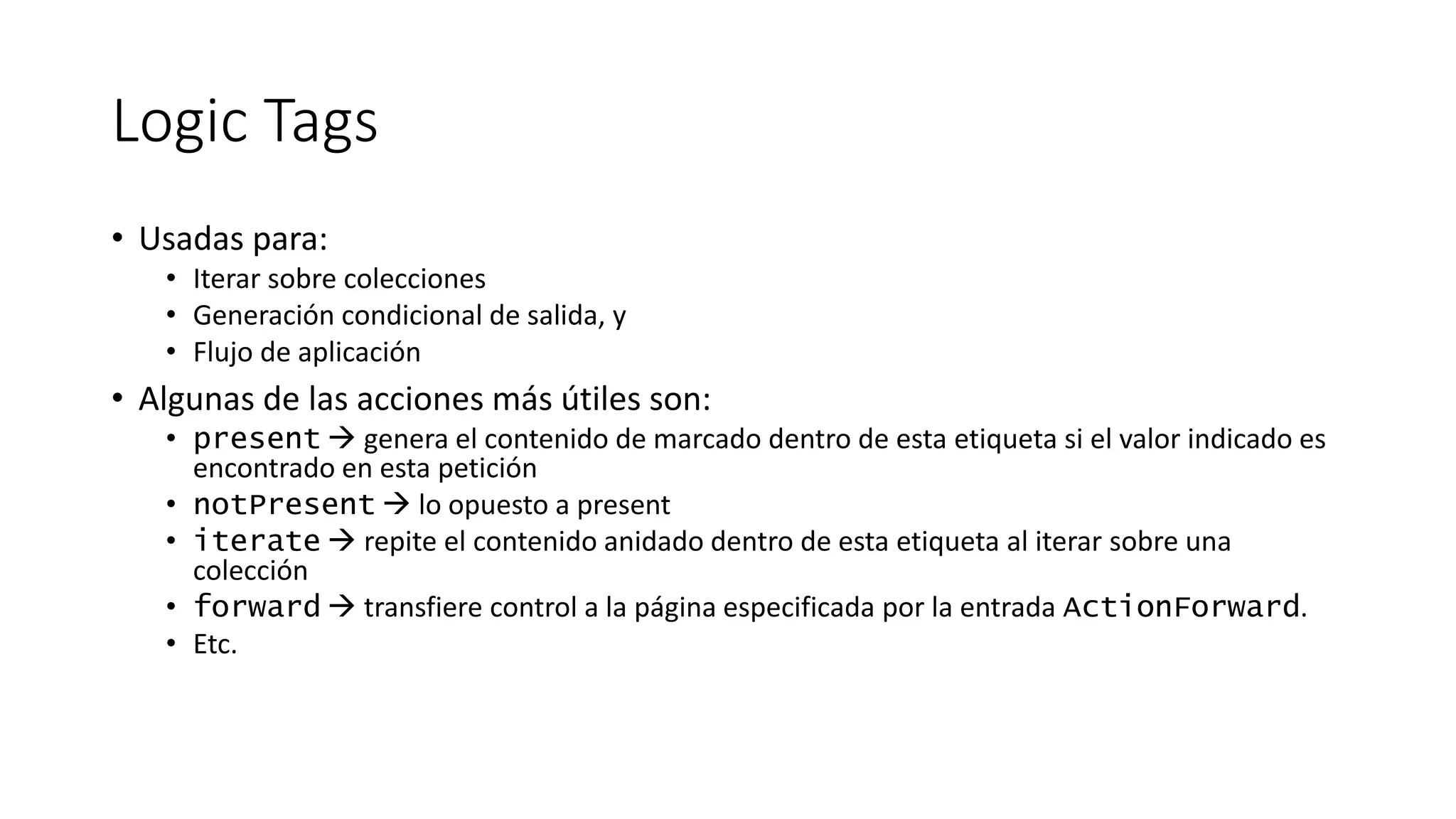 Logic Tags 
• Usadas para: 
• Iterar sobre colecciones 
• Generación condicional de salida, y 
• Flujo de aplicación 
• Algunas de las acciones más útiles son: 
• present  genera el contenido de marcado dentro de esta etiqueta si el valor indicado es 
encontrado en esta petición 
• notPresent  lo opuesto a present 
• iterate  repite el contenido anidado dentro de esta etiqueta al iterar sobre una 
colección 
• forward  transfiere control a la página especificada por la entrada ActionForward. 
• Etc. 
 