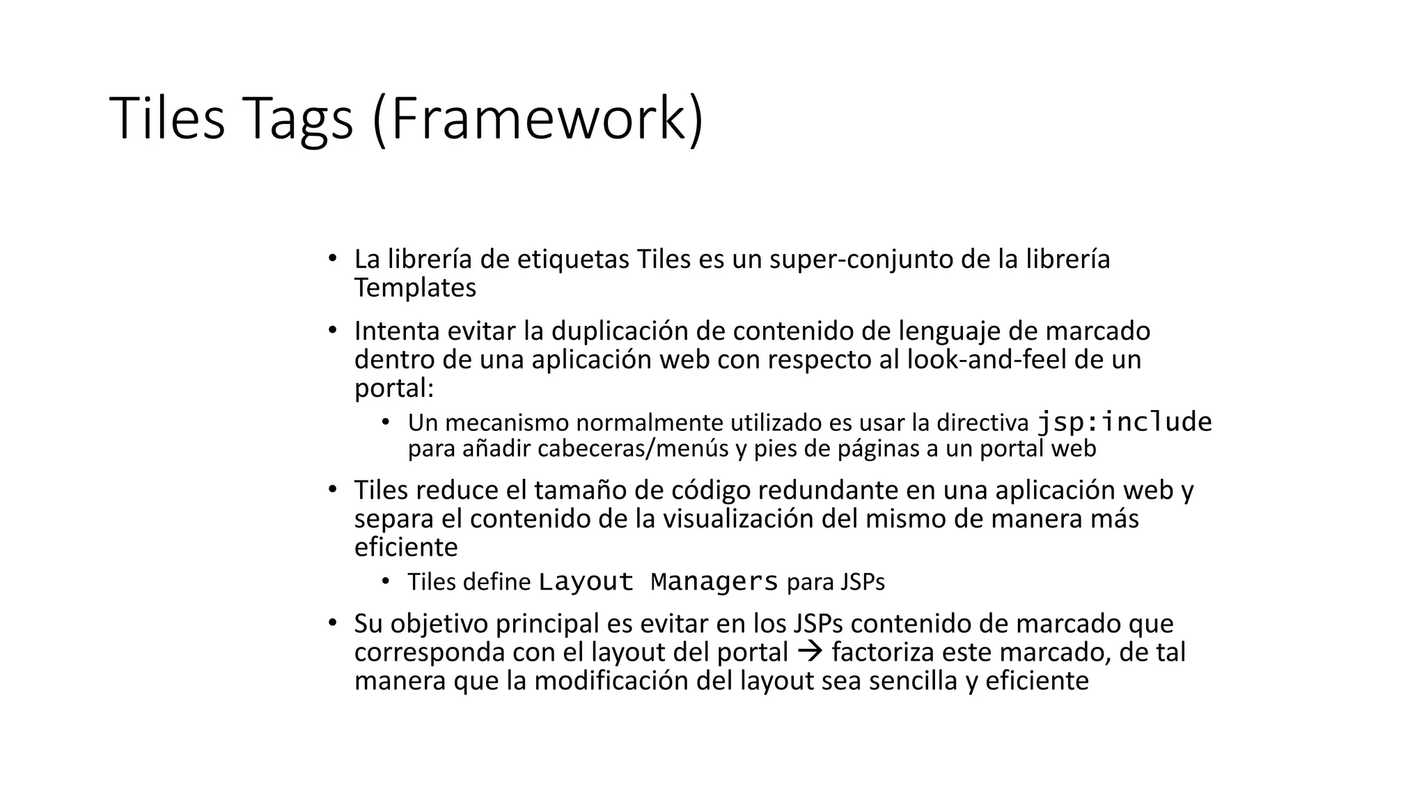 Tiles Tags (Framework) 
• La librería de etiquetas Tiles es un super-conjunto de la librería 
Templates 
• Intenta evitar la duplicación de contenido de lenguaje de marcado 
dentro de una aplicación web con respecto al look-and-feel de un 
portal: 
• Un mecanismo normalmente utilizado es usar la directiva jsp:include 
para añadir cabeceras/menús y pies de páginas a un portal web 
• Tiles reduce el tamaño de código redundante en una aplicación web y 
separa el contenido de la visualización del mismo de manera más 
eficiente 
• Tiles define Layout Managers para JSPs 
• Su objetivo principal es evitar en los JSPs contenido de marcado que 
corresponda con el layout del portal  factoriza este marcado, de tal 
manera que la modificación del layout sea sencilla y eficiente 
 