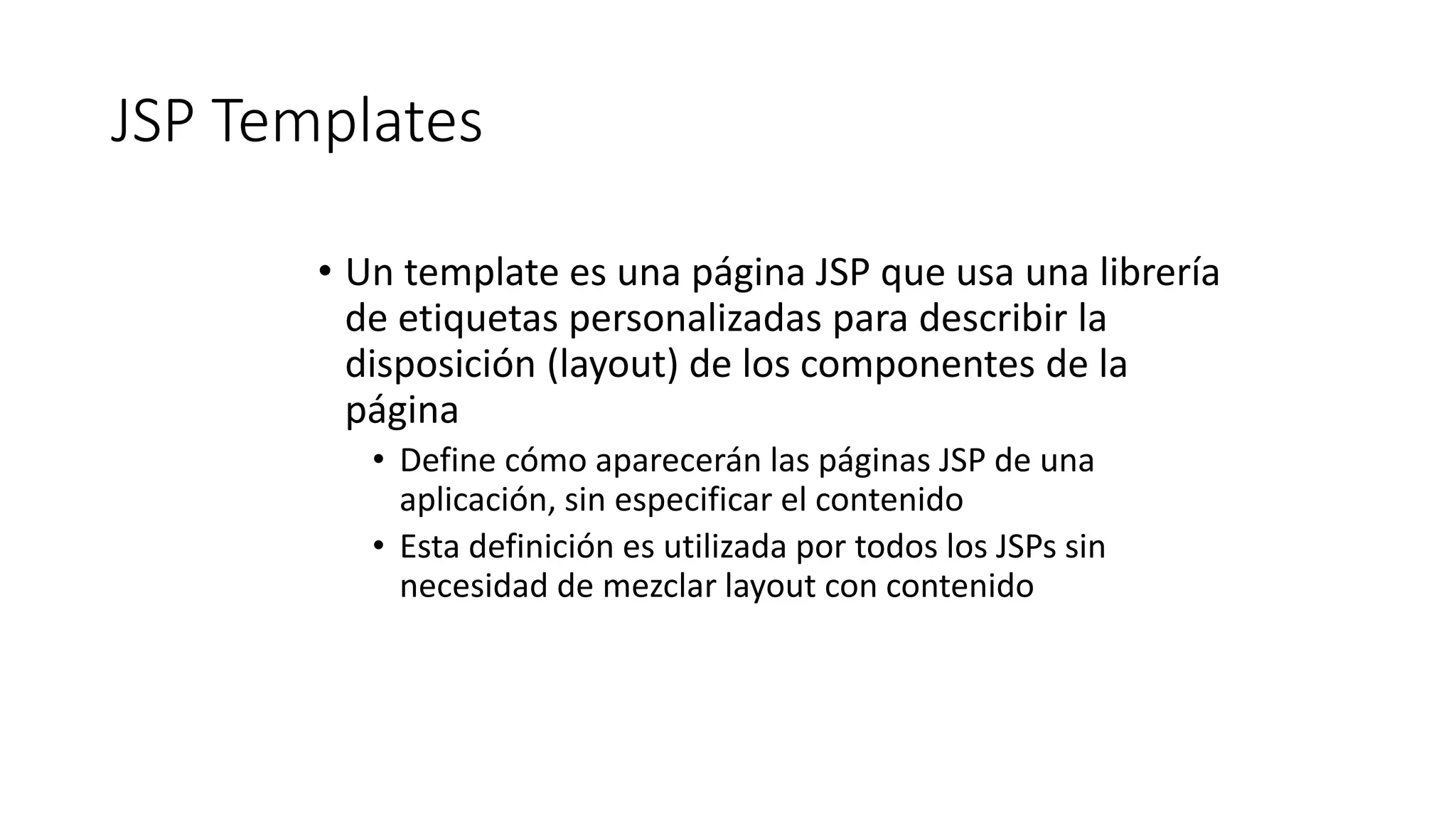 JSP Templates 
• Un template es una página JSP que usa una librería 
de etiquetas personalizadas para describir la 
disposición (layout) de los componentes de la 
página 
• Define cómo aparecerán las páginas JSP de una 
aplicación, sin especificar el contenido 
• Esta definición es utilizada por todos los JSPs sin 
necesidad de mezclar layout con contenido 
 