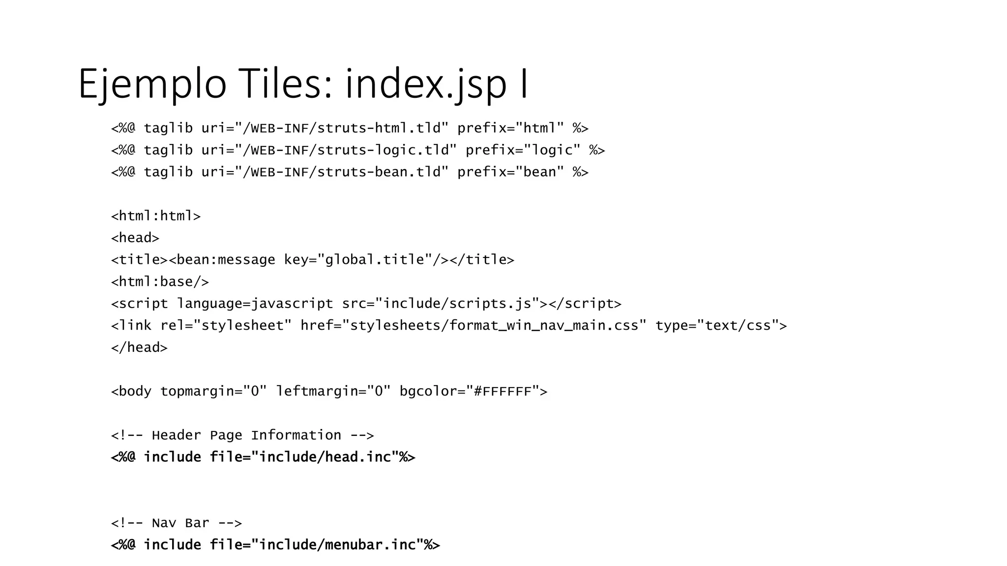 Ejemplo Tiles: index.jsp I 
<%@ taglib uri="/WEB-INF/struts-html.tld" prefix="html" %> 
<%@ taglib uri="/WEB-INF/struts-logic.tld" prefix="logic" %> 
<%@ taglib uri="/WEB-INF/struts-bean.tld" prefix="bean" %> 
<html:html> 
<head> 
<title><bean:message key="global.title"/></title> 
<html:base/> 
<script language=javascript src="include/scripts.js"></script> 
<link rel="stylesheet" href="stylesheets/format_win_nav_main.css" type="text/css"> 
</head> 
<body topmargin="0" leftmargin="0" bgcolor="#FFFFFF"> 
<!-- Header Page Information --> 
<%@ include file="include/head.inc"%> 
<!-- Nav Bar --> 
<%@ include file="include/menubar.inc"%> 
 