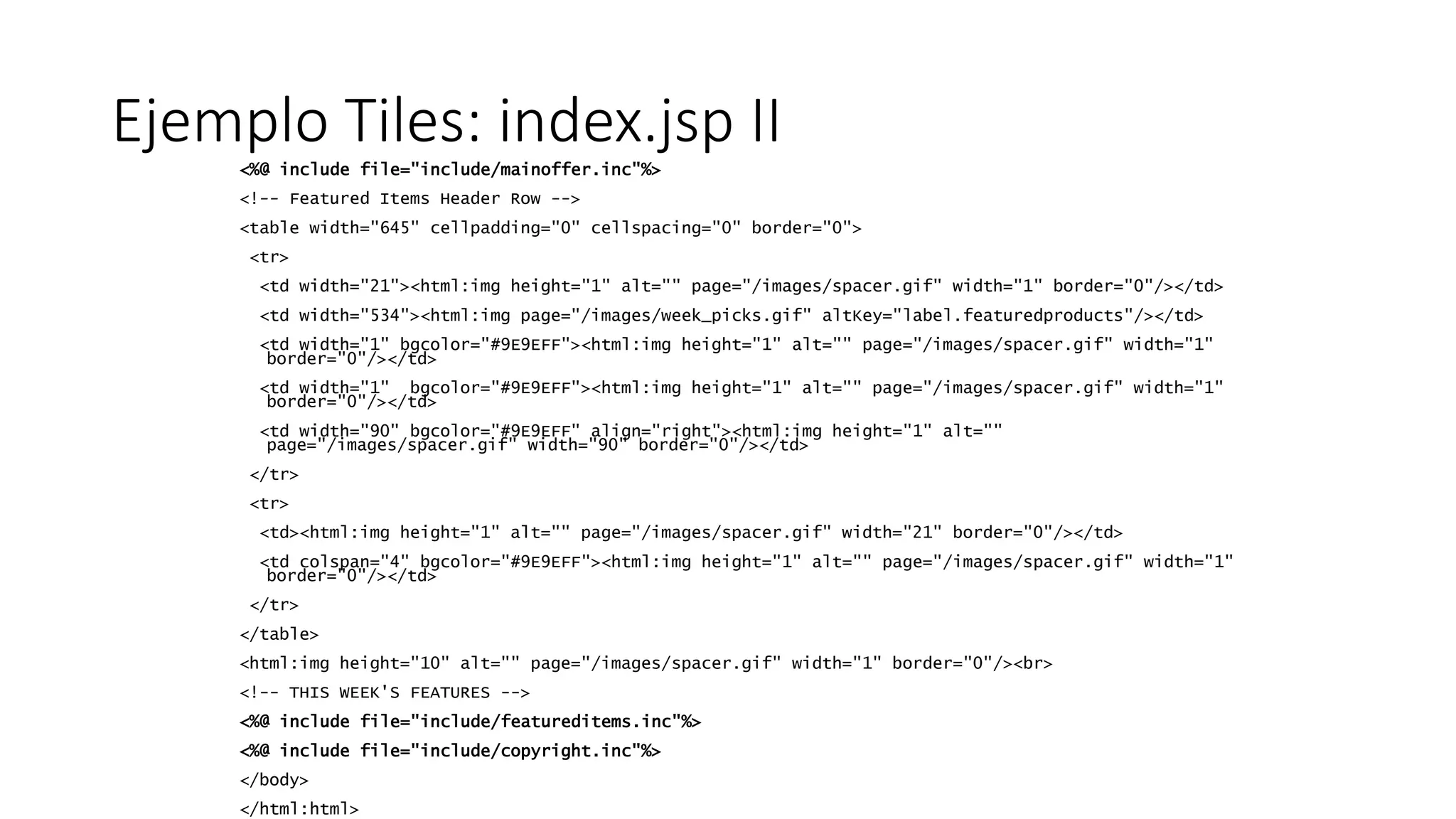 Ejemplo Tiles: index.jsp II 
<%@ include file="include/mainoffer.inc"%> 
<!-- Featured Items Header Row --> 
<table width="645" cellpadding="0" cellspacing="0" border="0"> 
<tr> 
<td width="21"><html:img height="1" alt="" page="/images/spacer.gif" width="1" border="0"/></td> 
<td width="534"><html:img page="/images/week_picks.gif" altKey="label.featuredproducts"/></td> 
<td width="1" bgcolor="#9E9EFF"><html:img height="1" alt="" page="/images/spacer.gif" width="1" 
border="0"/></td> 
<td width="1" bgcolor="#9E9EFF"><html:img height="1" alt="" page="/images/spacer.gif" width="1" 
border="0"/></td> 
<td width="90" bgcolor="#9E9EFF" align="right"><html:img height="1" alt="" 
page="/images/spacer.gif" width="90" border="0"/></td> 
</tr> 
<tr> 
<td><html:img height="1" alt="" page="/images/spacer.gif" width="21" border="0"/></td> 
<td colspan="4" bgcolor="#9E9EFF"><html:img height="1" alt="" page="/images/spacer.gif" width="1" 
border="0"/></td> 
</tr> 
</table> 
<html:img height="10" alt="" page="/images/spacer.gif" width="1" border="0"/><br> 
<!-- THIS WEEK'S FEATURES --> 
<%@ include file="include/featureditems.inc"%> 
<%@ include file="include/copyright.inc"%> 
</body> 
</html:html> 
 