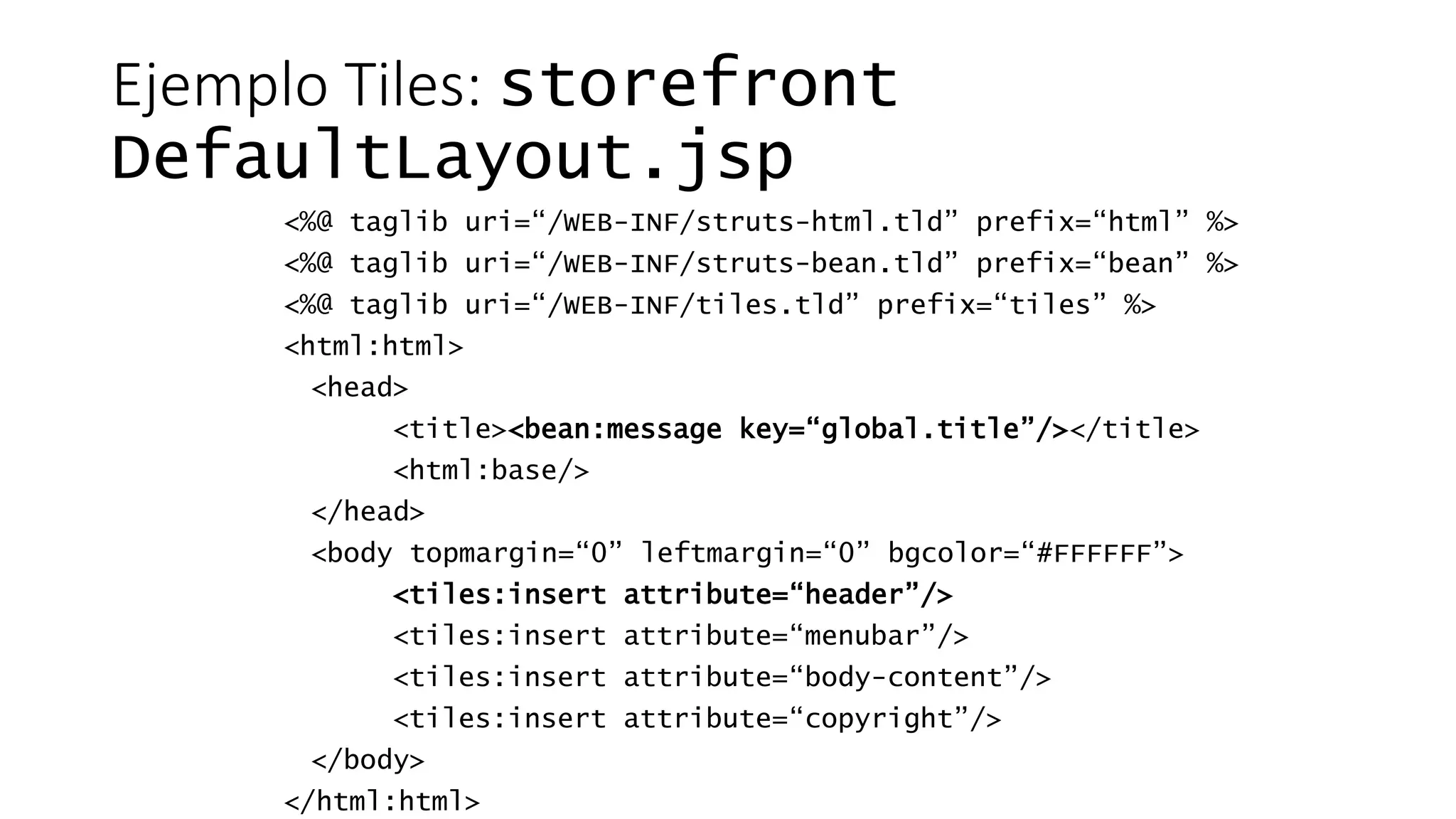 Ejemplo Tiles: storefront 
DefaultLayout.jsp 
<%@ taglib uri=“/WEB-INF/struts-html.tld” prefix=“html” %> 
<%@ taglib uri=“/WEB-INF/struts-bean.tld” prefix=“bean” %> 
<%@ taglib uri=“/WEB-INF/tiles.tld” prefix=“tiles” %> 
<html:html> 
<head> 
<title><bean:message key=“global.title”/></title> 
<html:base/> 
</head> 
<body topmargin=“0” leftmargin=“0” bgcolor=“#FFFFFF”> 
<tiles:insert attribute=“header”/> 
<tiles:insert attribute=“menubar”/> 
<tiles:insert attribute=“body-content”/> 
<tiles:insert attribute=“copyright”/> 
</body> 
</html:html> 
 