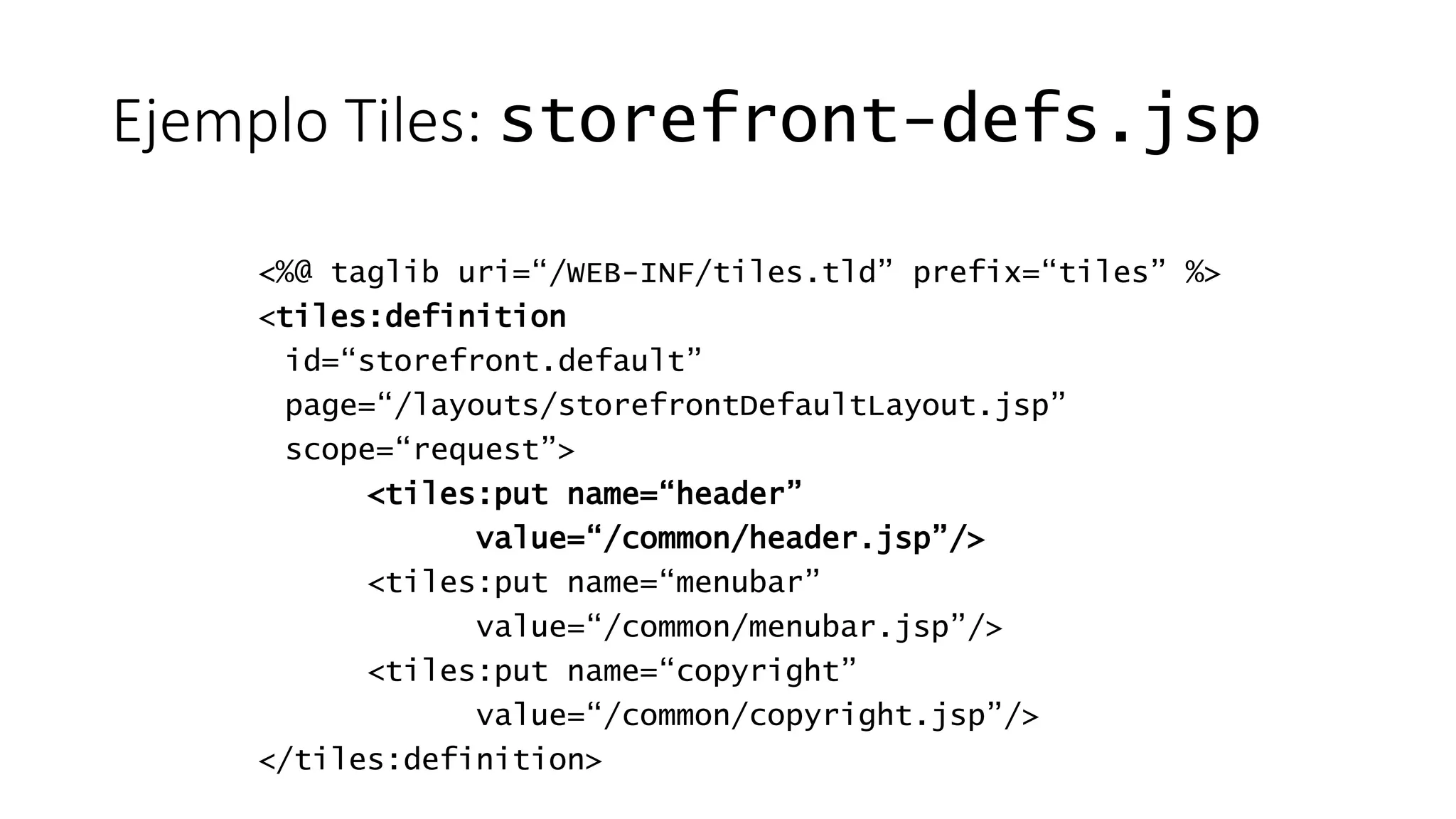 Ejemplo Tiles: storefront-defs.jsp 
<%@ taglib uri=“/WEB-INF/tiles.tld” prefix=“tiles” %> 
<tiles:definition 
id=“storefront.default” 
page=“/layouts/storefrontDefaultLayout.jsp” 
scope=“request”> 
<tiles:put name=“header” 
value=“/common/header.jsp”/> 
<tiles:put name=“menubar” 
value=“/common/menubar.jsp”/> 
<tiles:put name=“copyright” 
value=“/common/copyright.jsp”/> 
</tiles:definition> 
 