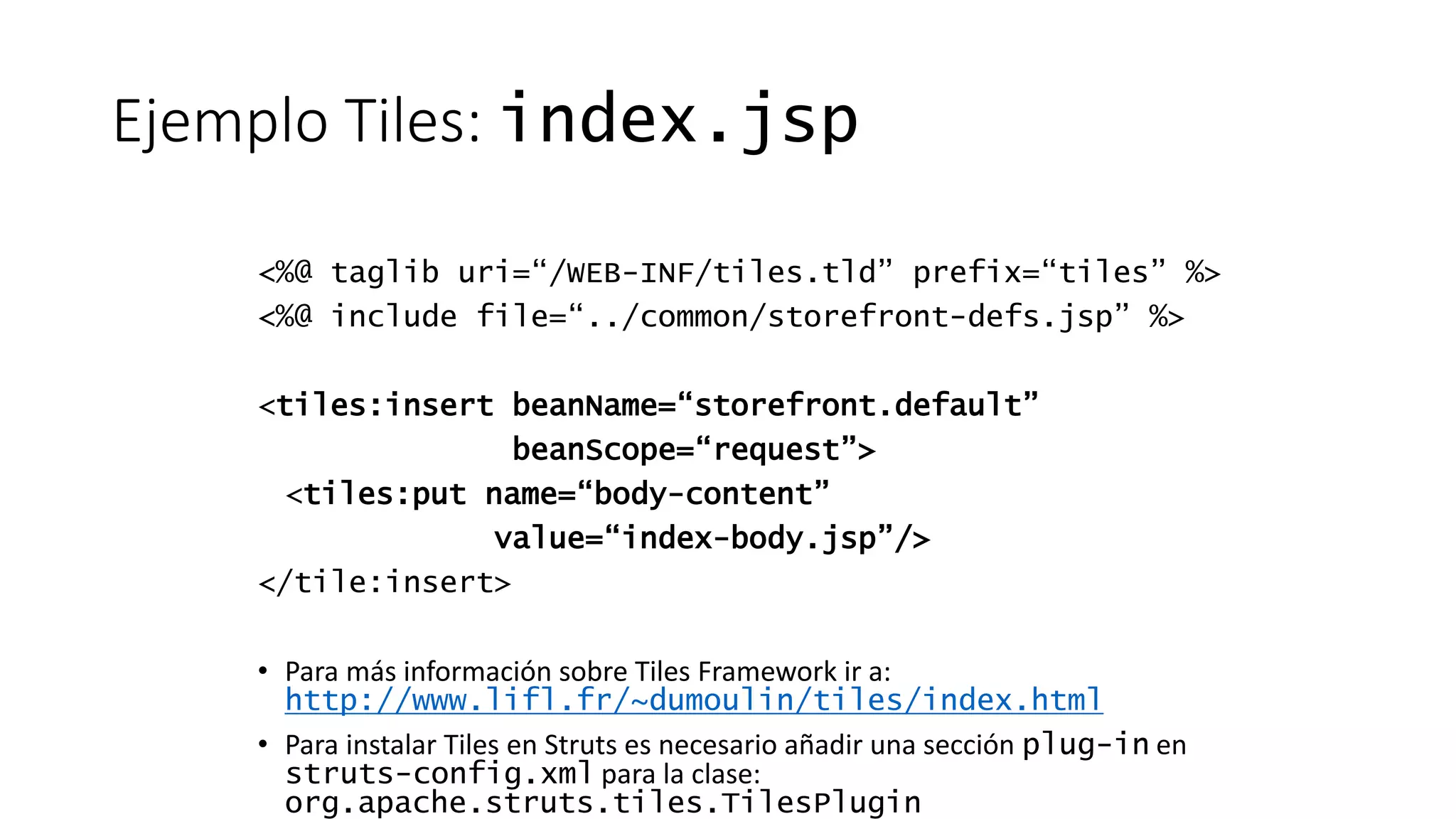 Ejemplo Tiles: index.jsp 
<%@ taglib uri=“/WEB-INF/tiles.tld” prefix=“tiles” %> 
<%@ include file=“../common/storefront-defs.jsp” %> 
<tiles:insert beanName=“storefront.default” 
beanScope=“request”> 
<tiles:put name=“body-content” 
value=“index-body.jsp”/> 
</tile:insert> 
• Para más información sobre Tiles Framework ir a: 
http://www.lifl.fr/~dumoulin/tiles/index.html 
• Para instalar Tiles en Struts es necesario añadir una sección plug-in en 
struts-config.xml para la clase: 
org.apache.struts.tiles.TilesPlugin 
 