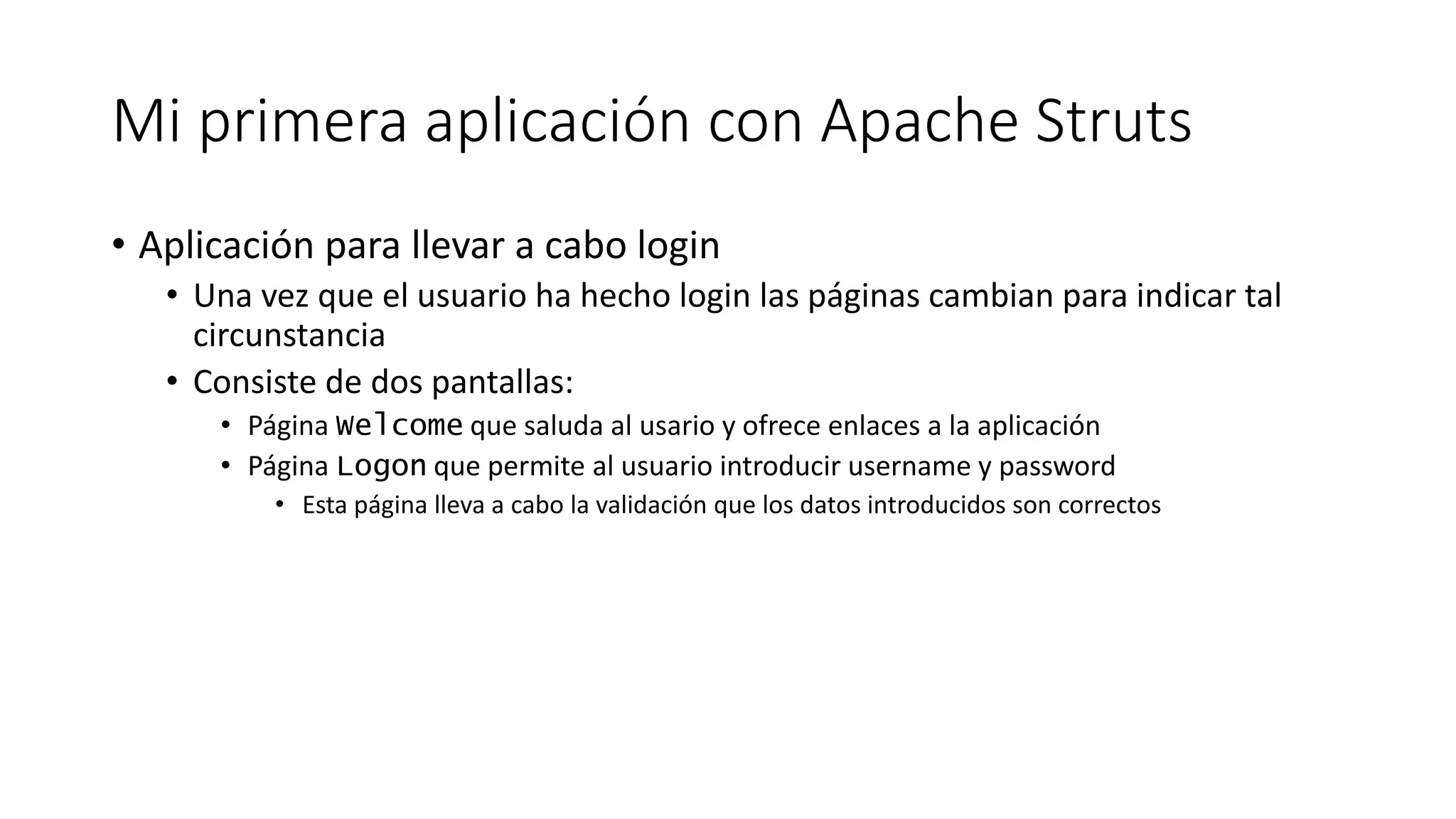Mi primera aplicación con Apache Struts 
• Aplicación para llevar a cabo login 
• Una vez que el usuario ha hecho login las páginas cambian para indicar tal 
circunstancia 
• Consiste de dos pantallas: 
• Página Welcome que saluda al usario y ofrece enlaces a la aplicación 
• Página Logon que permite al usuario introducir username y password 
• Esta página lleva a cabo la validación que los datos introducidos son correctos 
 