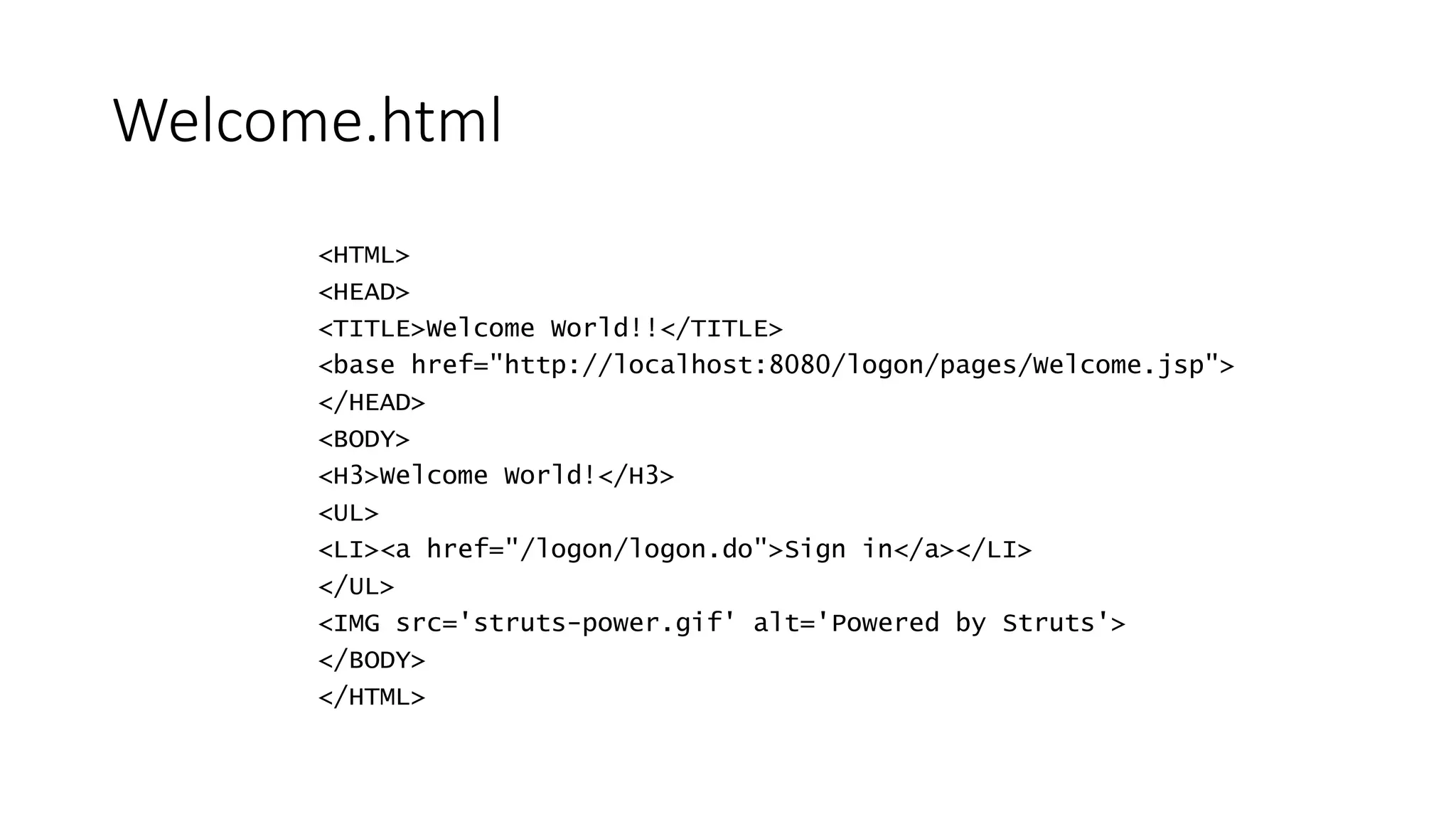 Welcome.html 
<HTML> 
<HEAD> 
<TITLE>Welcome World!!</TITLE> 
<base href="http://localhost:8080/logon/pages/Welcome.jsp"> 
</HEAD> 
<BODY> 
<H3>Welcome World!</H3> 
<UL> 
<LI><a href="/logon/logon.do">Sign in</a></LI> 
</UL> 
<IMG src='struts-power.gif' alt='Powered by Struts'> 
</BODY> 
</HTML> 
 