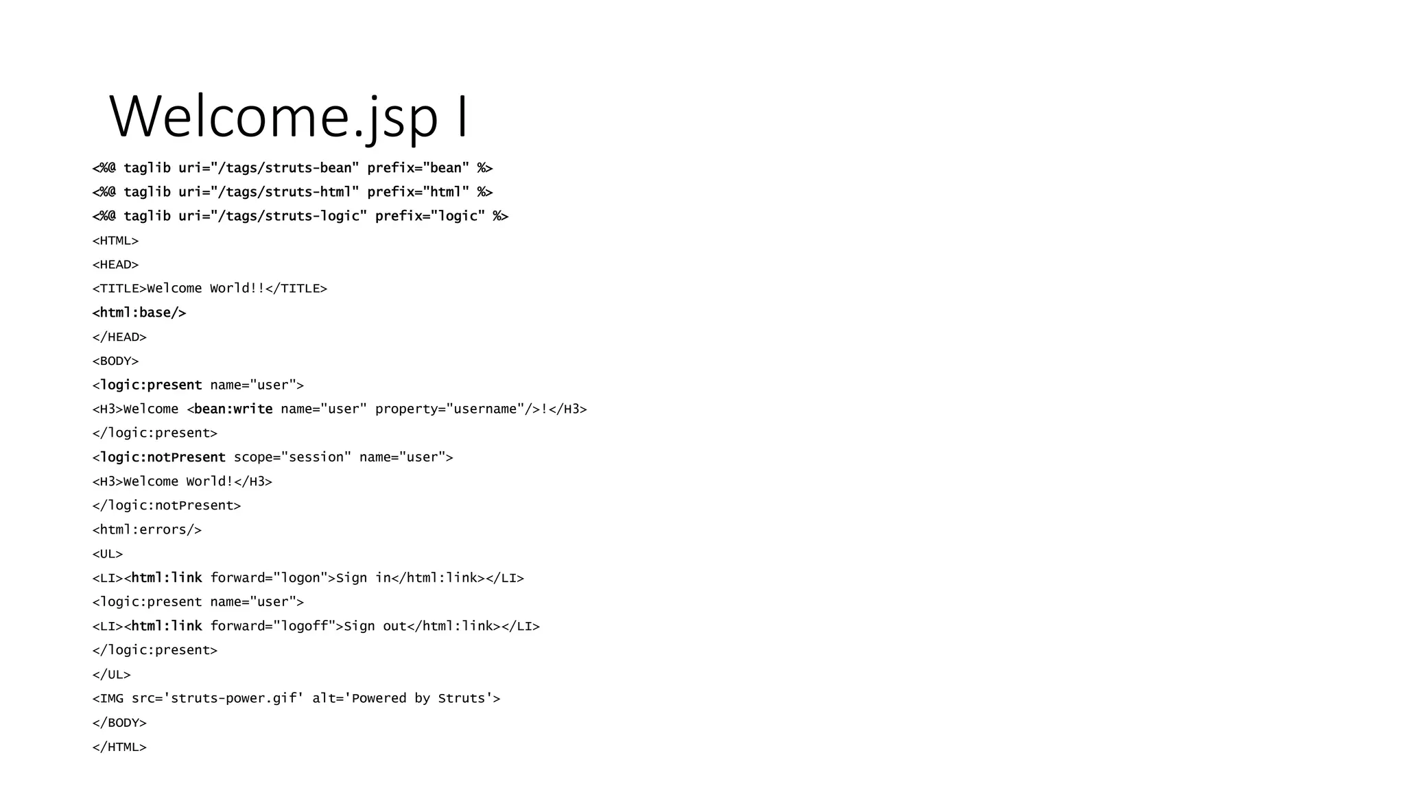 Welcome.jsp I 
<%@ taglib uri="/tags/struts-bean" prefix="bean" %> 
<%@ taglib uri="/tags/struts-html" prefix="html" %> 
<%@ taglib uri="/tags/struts-logic" prefix="logic" %> 
<HTML> 
<HEAD> 
<TITLE>Welcome World!!</TITLE> 
<html:base/> 
</HEAD> 
<BODY> 
<logic:present name="user"> 
<H3>Welcome <bean:write name="user" property="username"/>!</H3> 
</logic:present> 
<logic:notPresent scope="session" name="user"> 
<H3>Welcome World!</H3> 
</logic:notPresent> 
<html:errors/> 
<UL> 
<LI><html:link forward="logon">Sign in</html:link></LI> 
<logic:present name="user"> 
<LI><html:link forward="logoff">Sign out</html:link></LI> 
</logic:present> 
</UL> 
<IMG src='struts-power.gif' alt='Powered by Struts'> 
</BODY> 
</HTML> 
 