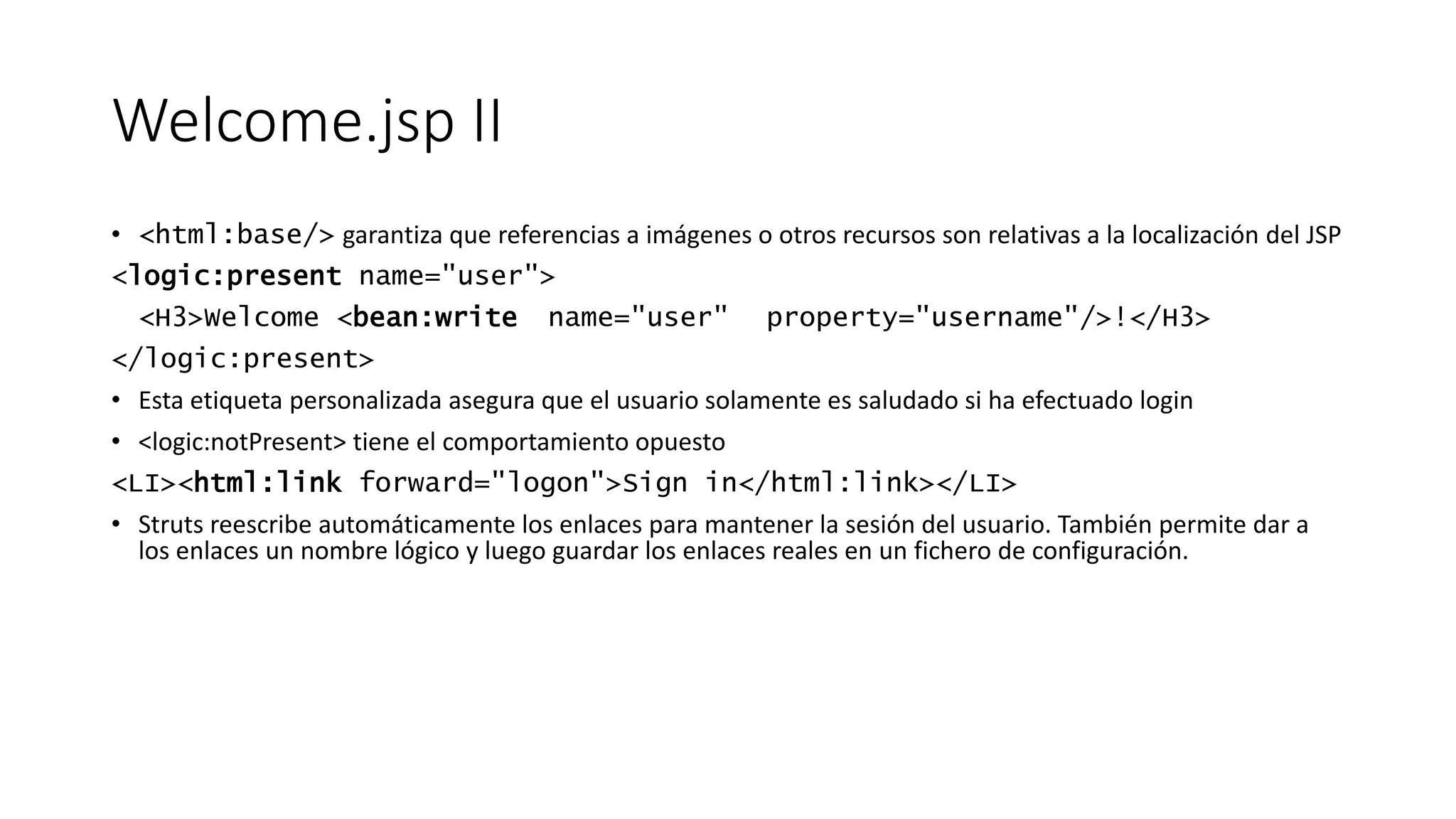 Welcome.jsp II 
• <html:base/> garantiza que referencias a imágenes o otros recursos son relativas a la localización del JSP 
<logic:present name="user"> 
<H3>Welcome <bean:write name="user" property="username"/>!</H3> 
</logic:present> 
• Esta etiqueta personalizada asegura que el usuario solamente es saludado si ha efectuado login 
• <logic:notPresent> tiene el comportamiento opuesto 
<LI><html:link forward="logon">Sign in</html:link></LI> 
• Struts reescribe automáticamente los enlaces para mantener la sesión del usuario. También permite dar a 
los enlaces un nombre lógico y luego guardar los enlaces reales en un fichero de configuración. 
 