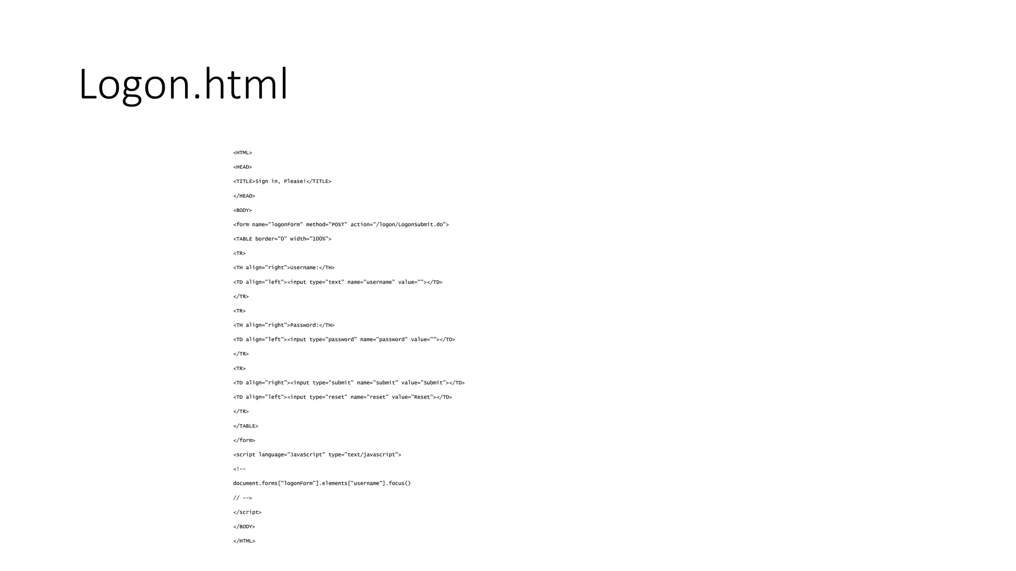 Logon.html 
<HTML> 
<HEAD> 
<TITLE>Sign in, Please!</TITLE> 
</HEAD> 
<BODY> 
<form name="logonForm" method="POST" action="/logon/LogonSubmit.do"> 
<TABLE border="0" width="100%"> 
<TR> 
<TH align="right">Username:</TH> 
<TD align="left"><input type="text" name="username" value=""></TD> 
</TR> 
<TR> 
<TH align="right">Password:</TH> 
<TD align="left"><input type="password" name="password" value=""></TD> 
</TR> 
<TR> 
<TD align="right"><input type="submit" name="submit" value="Submit"></TD> 
<TD align="left"><input type="reset" name="reset" value="Reset"></TD> 
</TR> 
</TABLE> 
</form> 
<script language="JavaScript" type="text/javascript"> 
<!-- 
document.forms["logonForm"].elements["username"].focus() 
// --> 
</script> 
</BODY> 
</HTML> 
 