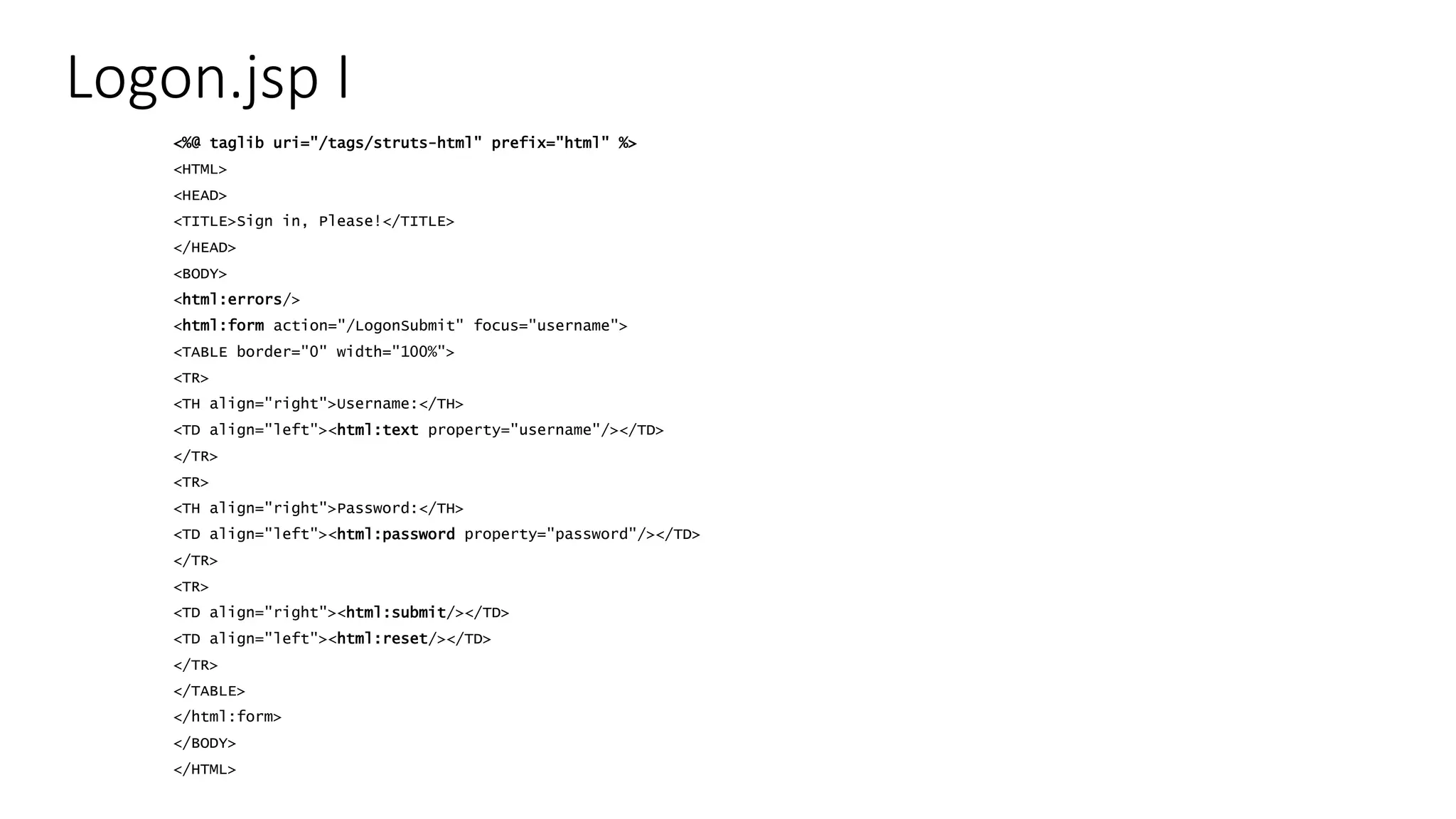 Logon.jsp I 
<%@ taglib uri="/tags/struts-html" prefix="html" %> 
<HTML> 
<HEAD> 
<TITLE>Sign in, Please!</TITLE> 
</HEAD> 
<BODY> 
<html:errors/> 
<html:form action="/LogonSubmit" focus="username"> 
<TABLE border="0" width="100%"> 
<TR> 
<TH align="right">Username:</TH> 
<TD align="left"><html:text property="username"/></TD> 
</TR> 
<TR> 
<TH align="right">Password:</TH> 
<TD align="left"><html:password property="password"/></TD> 
</TR> 
<TR> 
<TD align="right"><html:submit/></TD> 
<TD align="left"><html:reset/></TD> 
</TR> 
</TABLE> 
</html:form> 
</BODY> 
</HTML> 
 