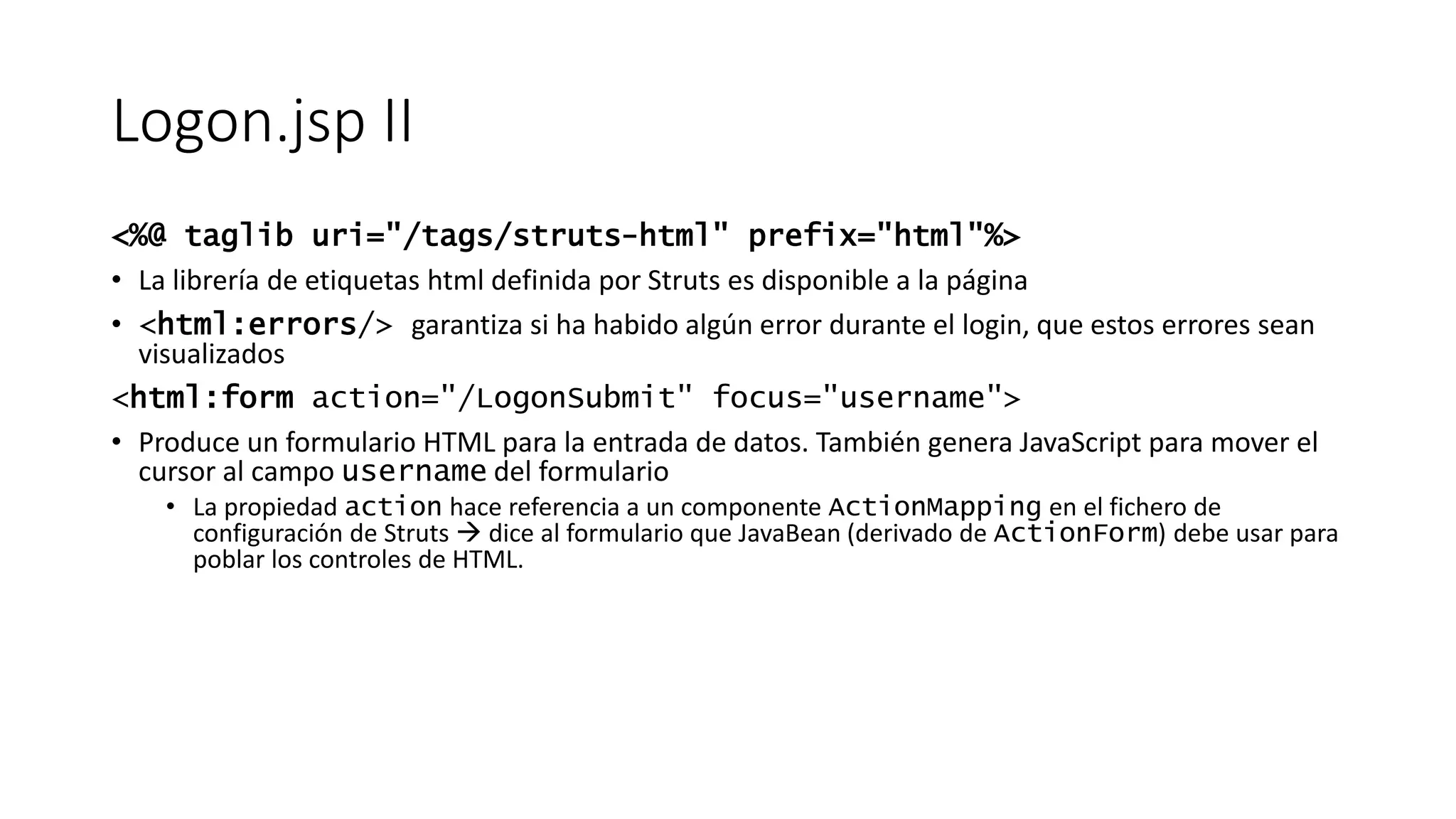 Logon.jsp II 
<%@ taglib uri="/tags/struts-html" prefix="html"%> 
• La librería de etiquetas html definida por Struts es disponible a la página 
• <html:errors/> garantiza si ha habido algún error durante el login, que estos errores sean 
visualizados 
<html:form action="/LogonSubmit" focus="username"> 
• Produce un formulario HTML para la entrada de datos. También genera JavaScript para mover el 
cursor al campo username del formulario 
• La propiedad action hace referencia a un componente ActionMapping en el fichero de 
configuración de Struts  dice al formulario que JavaBean (derivado de ActionForm) debe usar para 
poblar los controles de HTML. 
 