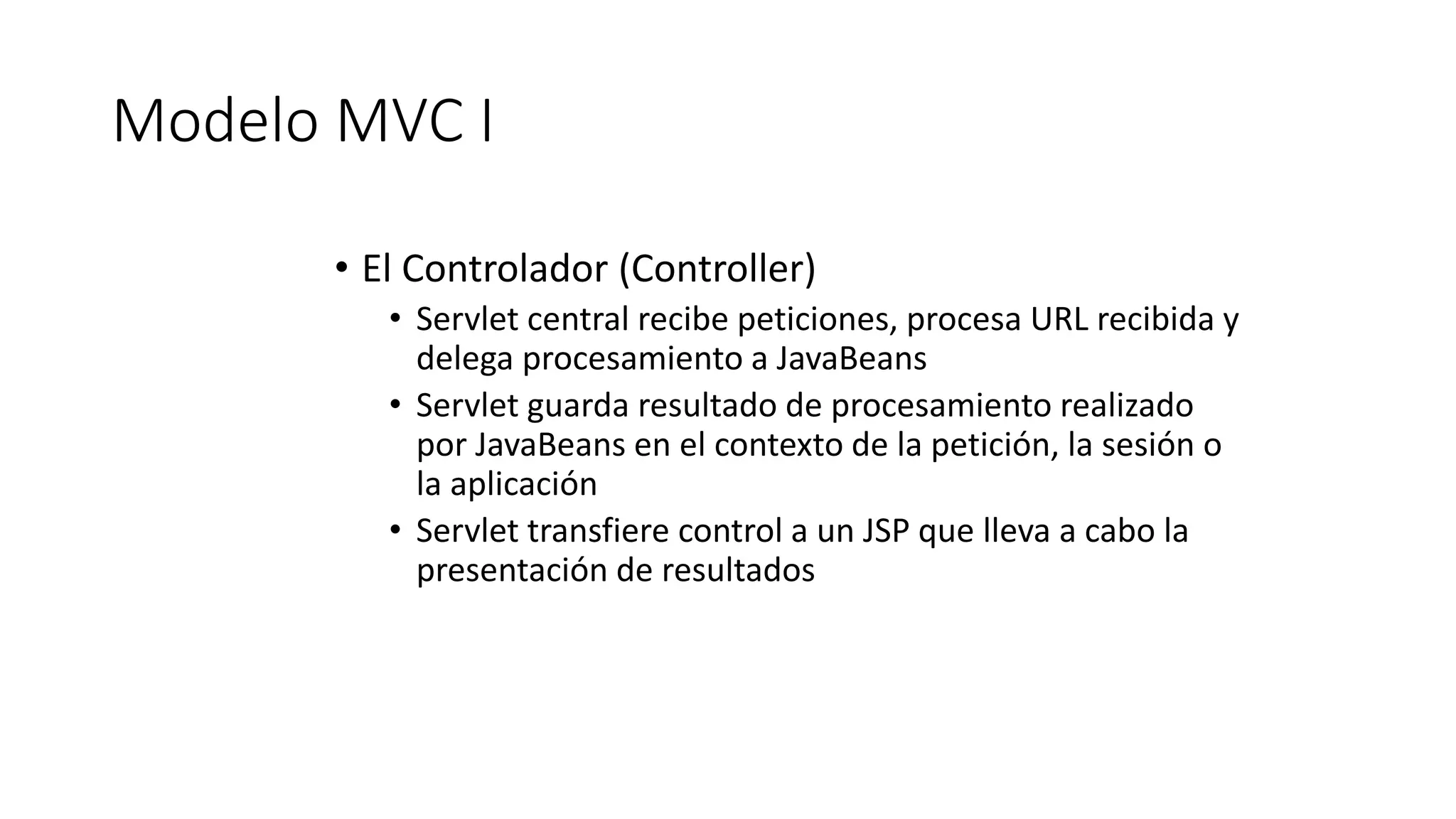 Modelo MVC I 
• El Controlador (Controller) 
• Servlet central recibe peticiones, procesa URL recibida y 
delega procesamiento a JavaBeans 
• Servlet guarda resultado de procesamiento realizado 
por JavaBeans en el contexto de la petición, la sesión o 
la aplicación 
• Servlet transfiere control a un JSP que lleva a cabo la 
presentación de resultados 
 