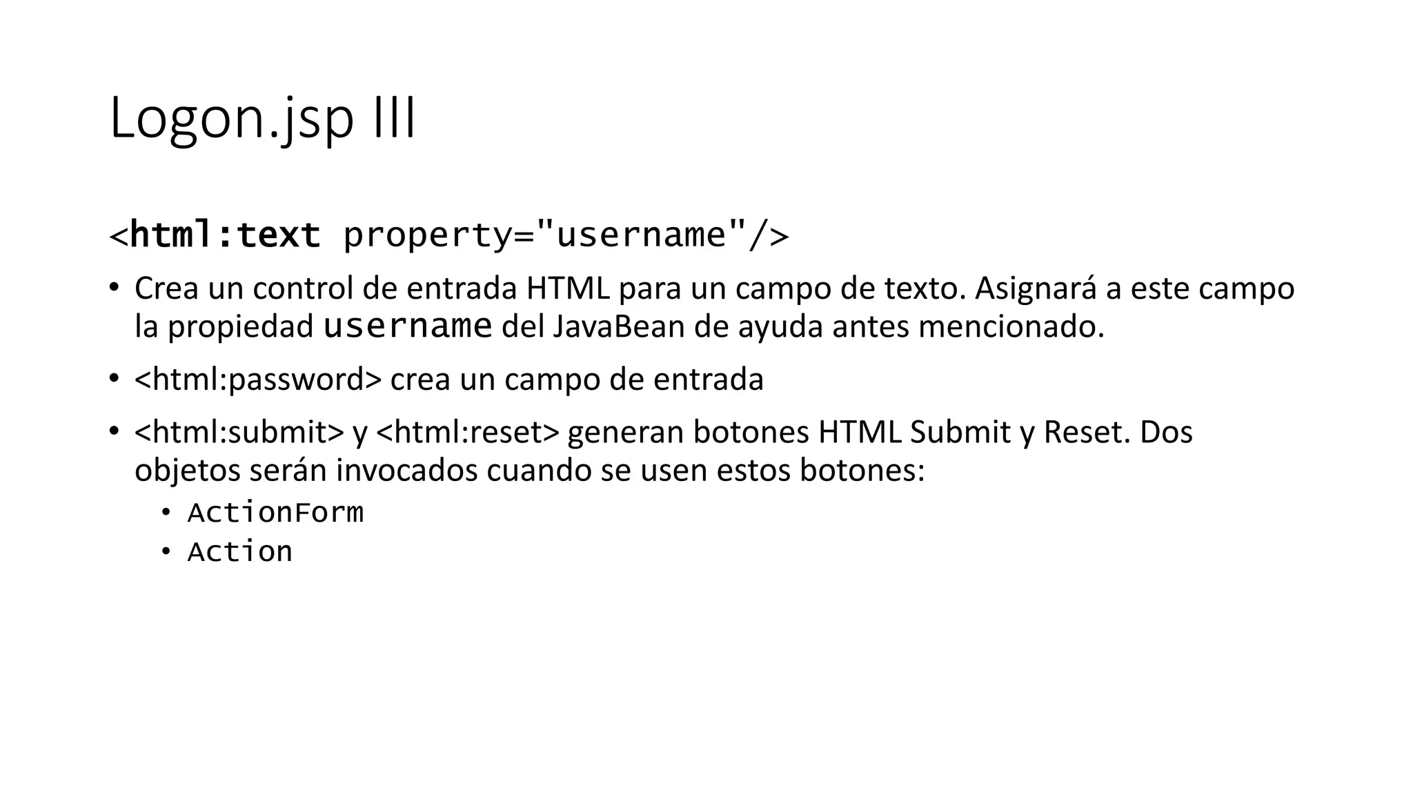Logon.jsp III 
<html:text property="username"/> 
• Crea un control de entrada HTML para un campo de texto. Asignará a este campo 
la propiedad username del JavaBean de ayuda antes mencionado. 
• <html:password> crea un campo de entrada 
• <html:submit> y <html:reset> generan botones HTML Submit y Reset. Dos 
objetos serán invocados cuando se usen estos botones: 
• ActionForm 
• Action 
 