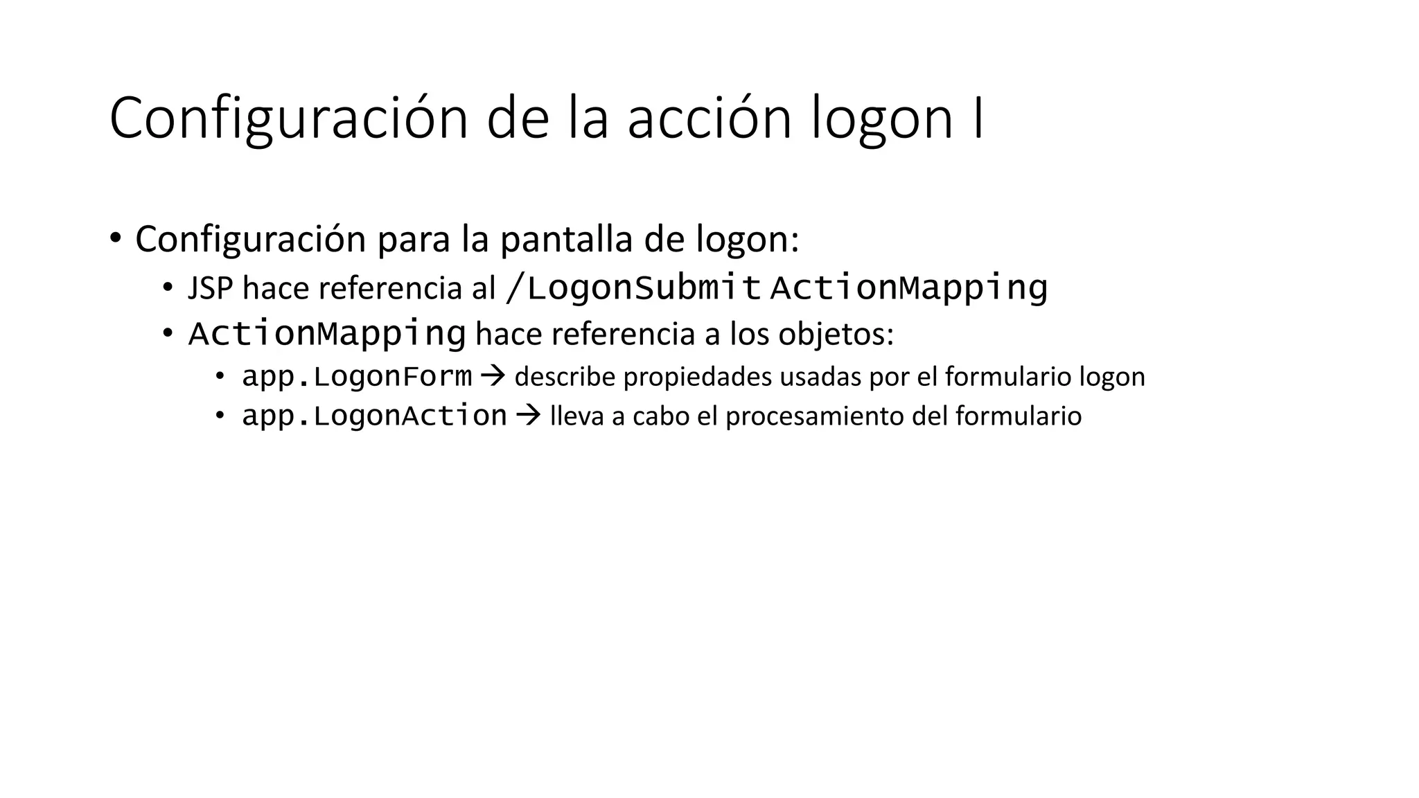 Configuración de la acción logon I 
• Configuración para la pantalla de logon: 
• JSP hace referencia al /LogonSubmit ActionMapping 
• ActionMapping hace referencia a los objetos: 
• app.LogonForm  describe propiedades usadas por el formulario logon 
• app.LogonAction  lleva a cabo el procesamiento del formulario 
 