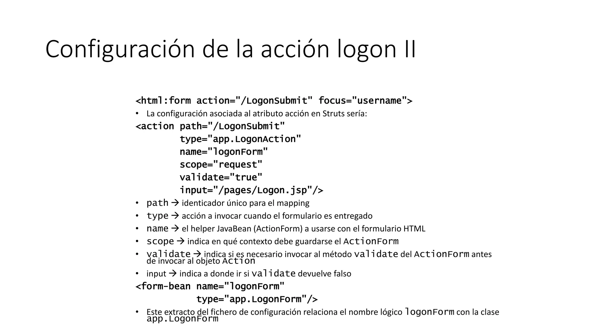 Configuración de la acción logon II 
<html:form action="/LogonSubmit" focus="username"> 
• La configuración asociada al atributo acción en Struts sería: 
<action path="/LogonSubmit" 
type="app.LogonAction" 
name="logonForm" 
scope="request" 
validate="true" 
input="/pages/Logon.jsp"/> 
• path  identicador único para el mapping 
• type  acción a invocar cuando el formulario es entregado 
• name  el helper JavaBean (ActionForm) a usarse con el formulario HTML 
• scope  indica en qué contexto debe guardarse el ActionForm 
• validate  indica si es necesario invocar al método validate del ActionForm antes 
de invocar al objeto Action 
• input  indica a donde ir si validate devuelve falso 
<form-bean name="logonForm" 
type="app.LogonForm"/> 
• Este extracto del fichero de configuración relaciona el nombre lógico logonForm con la clase 
app.LogonForm 
 