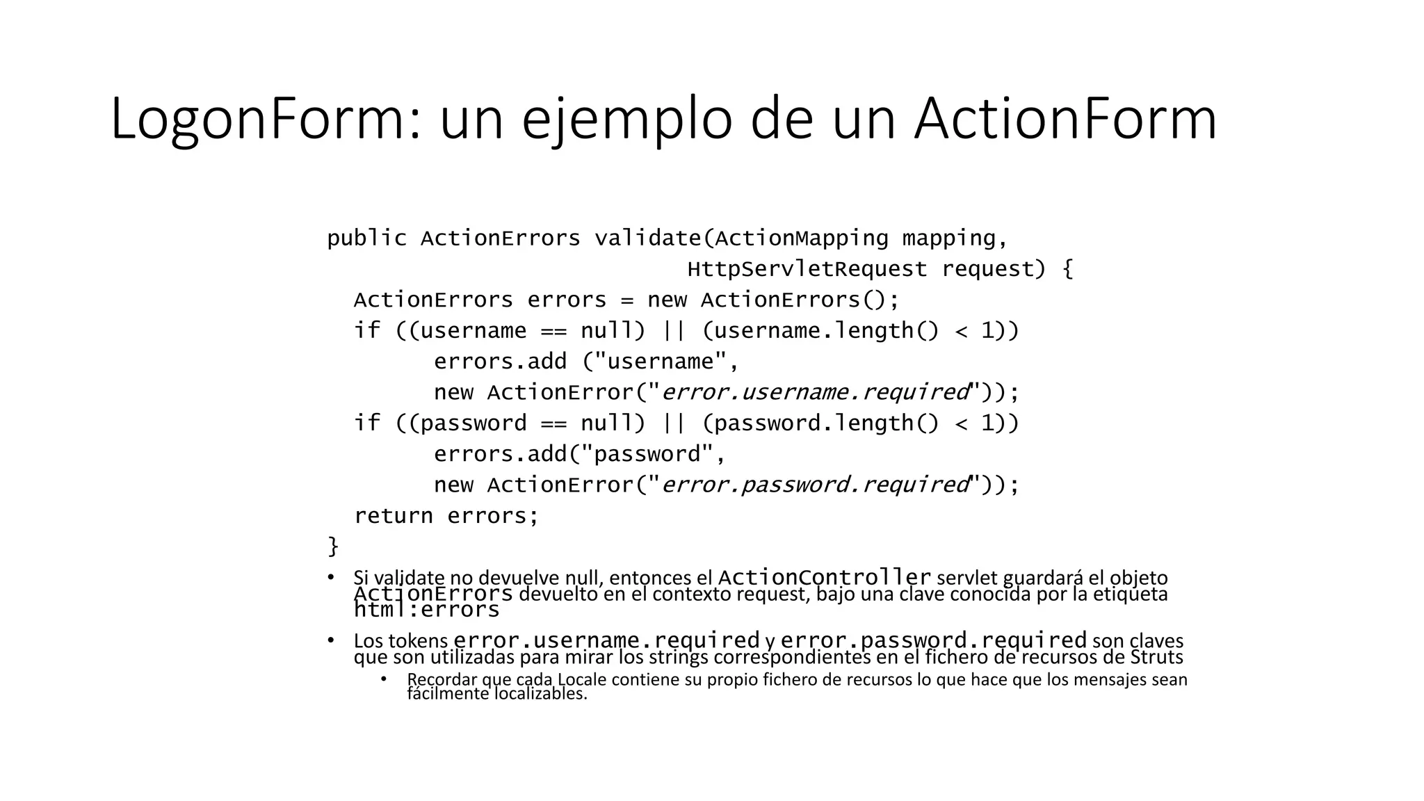 LogonForm: un ejemplo de un ActionForm 
public ActionErrors validate(ActionMapping mapping, 
HttpServletRequest request) { 
ActionErrors errors = new ActionErrors(); 
if ((username == null) || (username.length() < 1)) 
errors.add ("username", 
new ActionError("error.username.required")); 
if ((password == null) || (password.length() < 1)) 
errors.add("password", 
new ActionError("error.password.required")); 
return errors; 
} 
• Si validate no devuelve null, entonces el ActionController servlet guardará el objeto 
ActionErrors devuelto en el contexto request, bajo una clave conocida por la etiqueta 
html:errors 
• Los tokens error.username.required y error.password.required son claves 
que son utilizadas para mirar los strings correspondientes en el fichero de recursos de Struts 
• Recordar que cada Locale contiene su propio fichero de recursos lo que hace que los mensajes sean 
fácilmente localizables. 
 